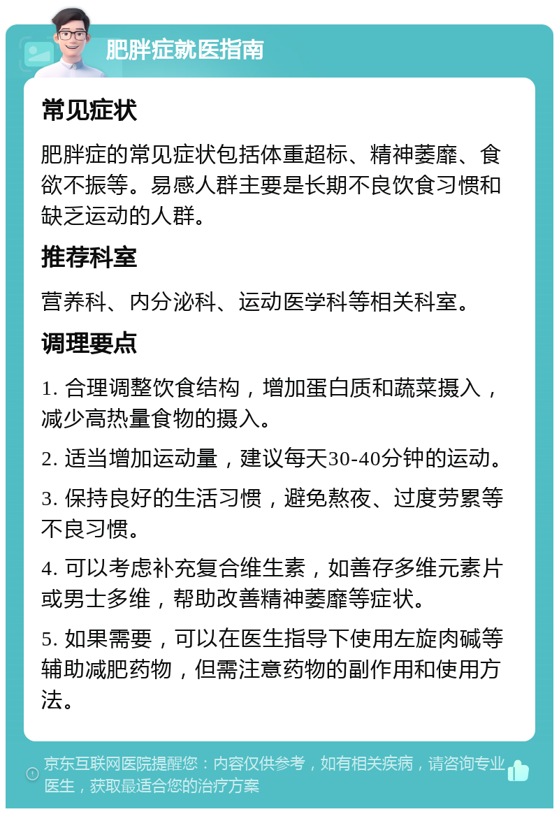 肥胖症就医指南 常见症状 肥胖症的常见症状包括体重超标、精神萎靡、食欲不振等。易感人群主要是长期不良饮食习惯和缺乏运动的人群。 推荐科室 营养科、内分泌科、运动医学科等相关科室。 调理要点 1. 合理调整饮食结构，增加蛋白质和蔬菜摄入，减少高热量食物的摄入。 2. 适当增加运动量，建议每天30-40分钟的运动。 3. 保持良好的生活习惯，避免熬夜、过度劳累等不良习惯。 4. 可以考虑补充复合维生素，如善存多维元素片或男士多维，帮助改善精神萎靡等症状。 5. 如果需要，可以在医生指导下使用左旋肉碱等辅助减肥药物，但需注意药物的副作用和使用方法。