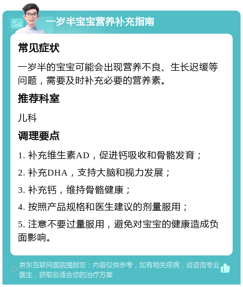 一岁半宝宝营养补充指南 常见症状 一岁半的宝宝可能会出现营养不良、生长迟缓等问题，需要及时补充必要的营养素。 推荐科室 儿科 调理要点 1. 补充维生素AD，促进钙吸收和骨骼发育； 2. 补充DHA，支持大脑和视力发展； 3. 补充钙，维持骨骼健康； 4. 按照产品规格和医生建议的剂量服用； 5. 注意不要过量服用，避免对宝宝的健康造成负面影响。