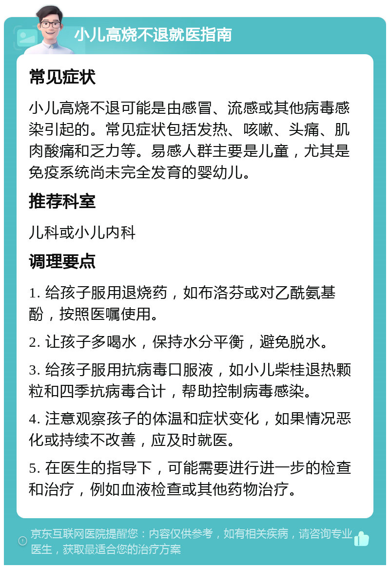 小儿高烧不退就医指南 常见症状 小儿高烧不退可能是由感冒、流感或其他病毒感染引起的。常见症状包括发热、咳嗽、头痛、肌肉酸痛和乏力等。易感人群主要是儿童，尤其是免疫系统尚未完全发育的婴幼儿。 推荐科室 儿科或小儿内科 调理要点 1. 给孩子服用退烧药，如布洛芬或对乙酰氨基酚，按照医嘱使用。 2. 让孩子多喝水，保持水分平衡，避免脱水。 3. 给孩子服用抗病毒口服液，如小儿柴桂退热颗粒和四季抗病毒合计，帮助控制病毒感染。 4. 注意观察孩子的体温和症状变化，如果情况恶化或持续不改善，应及时就医。 5. 在医生的指导下，可能需要进行进一步的检查和治疗，例如血液检查或其他药物治疗。