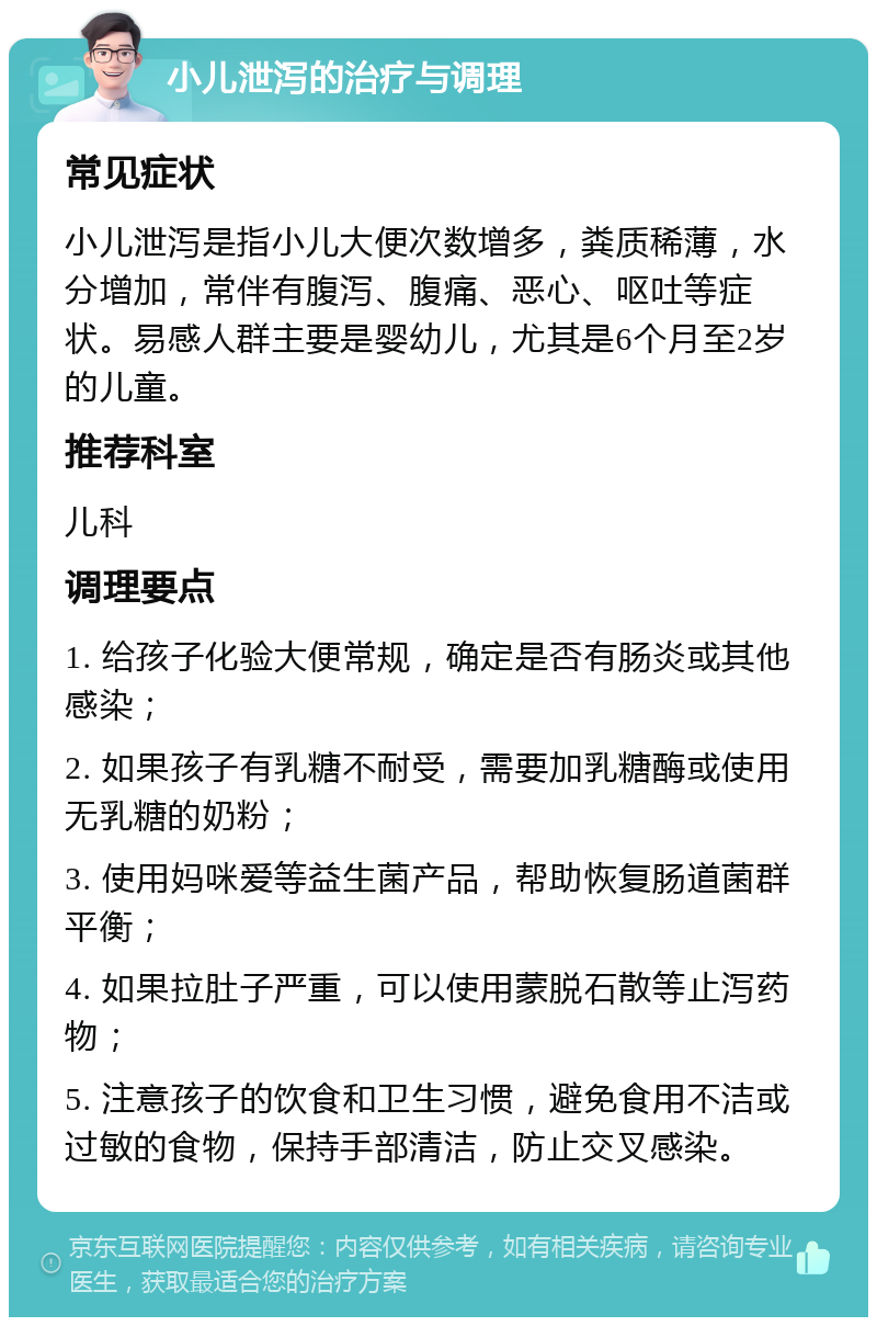 小儿泄泻的治疗与调理 常见症状 小儿泄泻是指小儿大便次数增多，粪质稀薄，水分增加，常伴有腹泻、腹痛、恶心、呕吐等症状。易感人群主要是婴幼儿，尤其是6个月至2岁的儿童。 推荐科室 儿科 调理要点 1. 给孩子化验大便常规，确定是否有肠炎或其他感染； 2. 如果孩子有乳糖不耐受，需要加乳糖酶或使用无乳糖的奶粉； 3. 使用妈咪爱等益生菌产品，帮助恢复肠道菌群平衡； 4. 如果拉肚子严重，可以使用蒙脱石散等止泻药物； 5. 注意孩子的饮食和卫生习惯，避免食用不洁或过敏的食物，保持手部清洁，防止交叉感染。