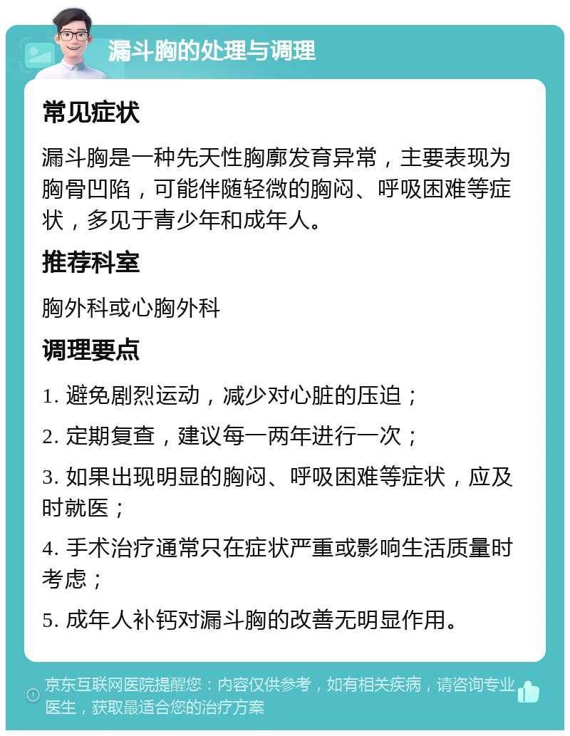 漏斗胸的处理与调理 常见症状 漏斗胸是一种先天性胸廓发育异常，主要表现为胸骨凹陷，可能伴随轻微的胸闷、呼吸困难等症状，多见于青少年和成年人。 推荐科室 胸外科或心胸外科 调理要点 1. 避免剧烈运动，减少对心脏的压迫； 2. 定期复查，建议每一两年进行一次； 3. 如果出现明显的胸闷、呼吸困难等症状，应及时就医； 4. 手术治疗通常只在症状严重或影响生活质量时考虑； 5. 成年人补钙对漏斗胸的改善无明显作用。