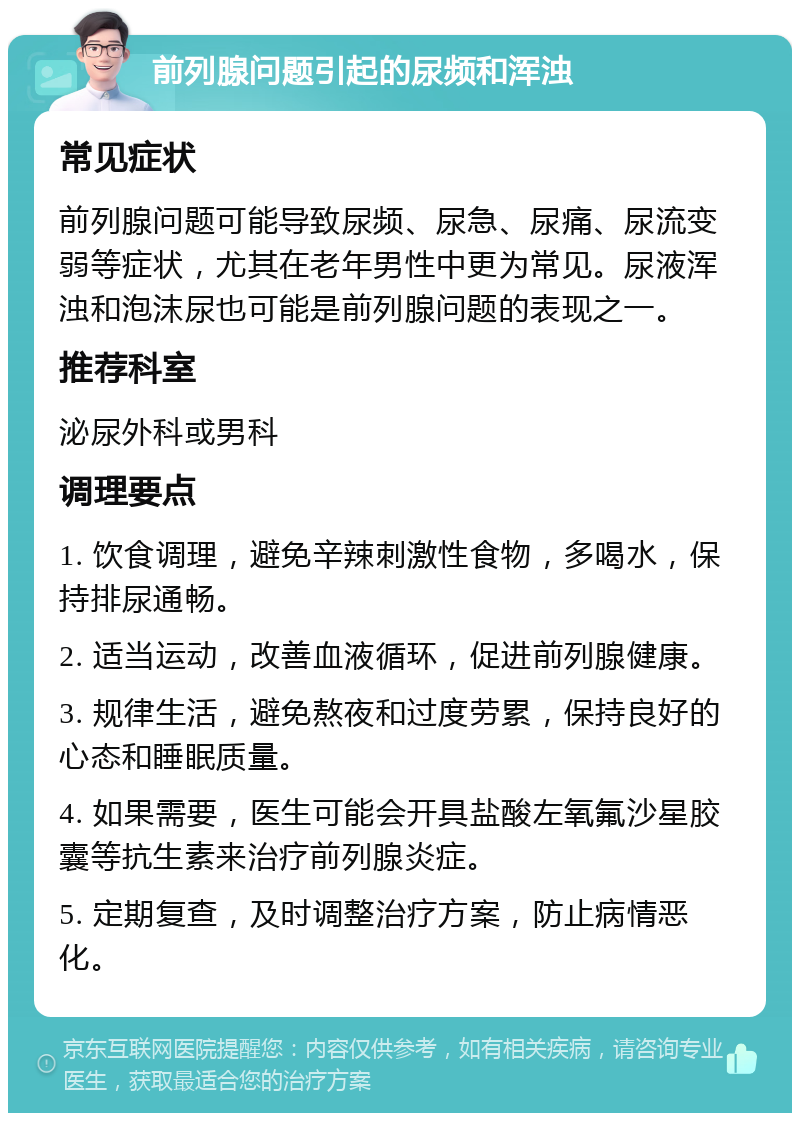 前列腺问题引起的尿频和浑浊 常见症状 前列腺问题可能导致尿频、尿急、尿痛、尿流变弱等症状，尤其在老年男性中更为常见。尿液浑浊和泡沫尿也可能是前列腺问题的表现之一。 推荐科室 泌尿外科或男科 调理要点 1. 饮食调理，避免辛辣刺激性食物，多喝水，保持排尿通畅。 2. 适当运动，改善血液循环，促进前列腺健康。 3. 规律生活，避免熬夜和过度劳累，保持良好的心态和睡眠质量。 4. 如果需要，医生可能会开具盐酸左氧氟沙星胶囊等抗生素来治疗前列腺炎症。 5. 定期复查，及时调整治疗方案，防止病情恶化。