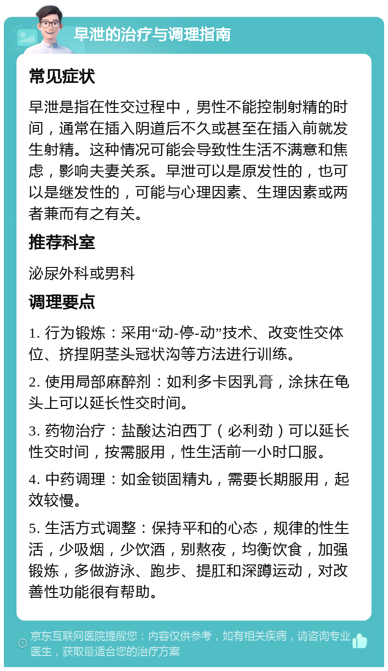 早泄的治疗与调理指南 常见症状 早泄是指在性交过程中，男性不能控制射精的时间，通常在插入阴道后不久或甚至在插入前就发生射精。这种情况可能会导致性生活不满意和焦虑，影响夫妻关系。早泄可以是原发性的，也可以是继发性的，可能与心理因素、生理因素或两者兼而有之有关。 推荐科室 泌尿外科或男科 调理要点 1. 行为锻炼：采用“动-停-动”技术、改变性交体位、挤捏阴茎头冠状沟等方法进行训练。 2. 使用局部麻醉剂：如利多卡因乳膏，涂抹在龟头上可以延长性交时间。 3. 药物治疗：盐酸达泊西丁（必利劲）可以延长性交时间，按需服用，性生活前一小时口服。 4. 中药调理：如金锁固精丸，需要长期服用，起效较慢。 5. 生活方式调整：保持平和的心态，规律的性生活，少吸烟，少饮酒，别熬夜，均衡饮食，加强锻炼，多做游泳、跑步、提肛和深蹲运动，对改善性功能很有帮助。