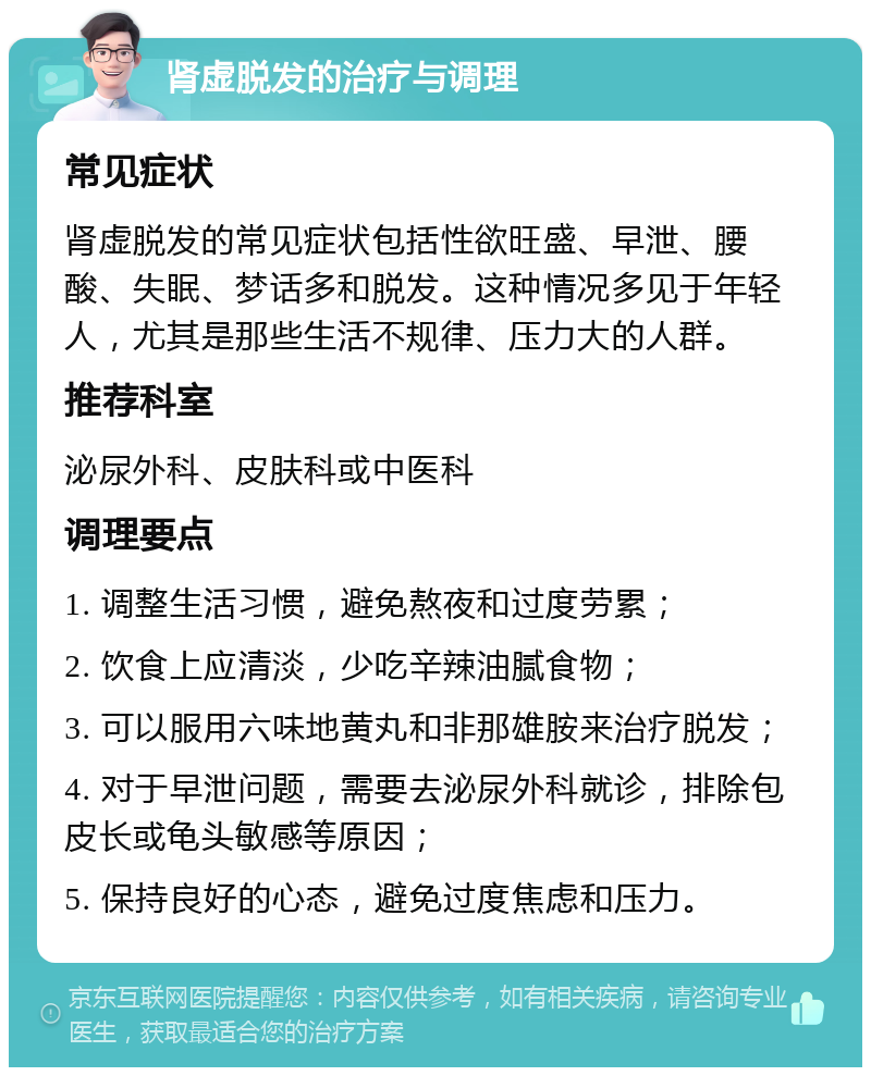 肾虚脱发的治疗与调理 常见症状 肾虚脱发的常见症状包括性欲旺盛、早泄、腰酸、失眠、梦话多和脱发。这种情况多见于年轻人，尤其是那些生活不规律、压力大的人群。 推荐科室 泌尿外科、皮肤科或中医科 调理要点 1. 调整生活习惯，避免熬夜和过度劳累； 2. 饮食上应清淡，少吃辛辣油腻食物； 3. 可以服用六味地黄丸和非那雄胺来治疗脱发； 4. 对于早泄问题，需要去泌尿外科就诊，排除包皮长或龟头敏感等原因； 5. 保持良好的心态，避免过度焦虑和压力。