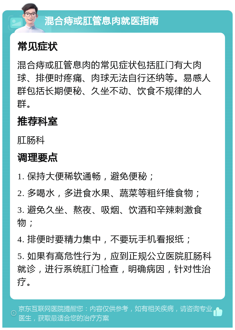 混合痔或肛管息肉就医指南 常见症状 混合痔或肛管息肉的常见症状包括肛门有大肉球、排便时疼痛、肉球无法自行还纳等。易感人群包括长期便秘、久坐不动、饮食不规律的人群。 推荐科室 肛肠科 调理要点 1. 保持大便稀软通畅，避免便秘； 2. 多喝水，多进食水果、蔬菜等粗纤维食物； 3. 避免久坐、熬夜、吸烟、饮酒和辛辣刺激食物； 4. 排便时要精力集中，不要玩手机看报纸； 5. 如果有高危性行为，应到正规公立医院肛肠科就诊，进行系统肛门检查，明确病因，针对性治疗。