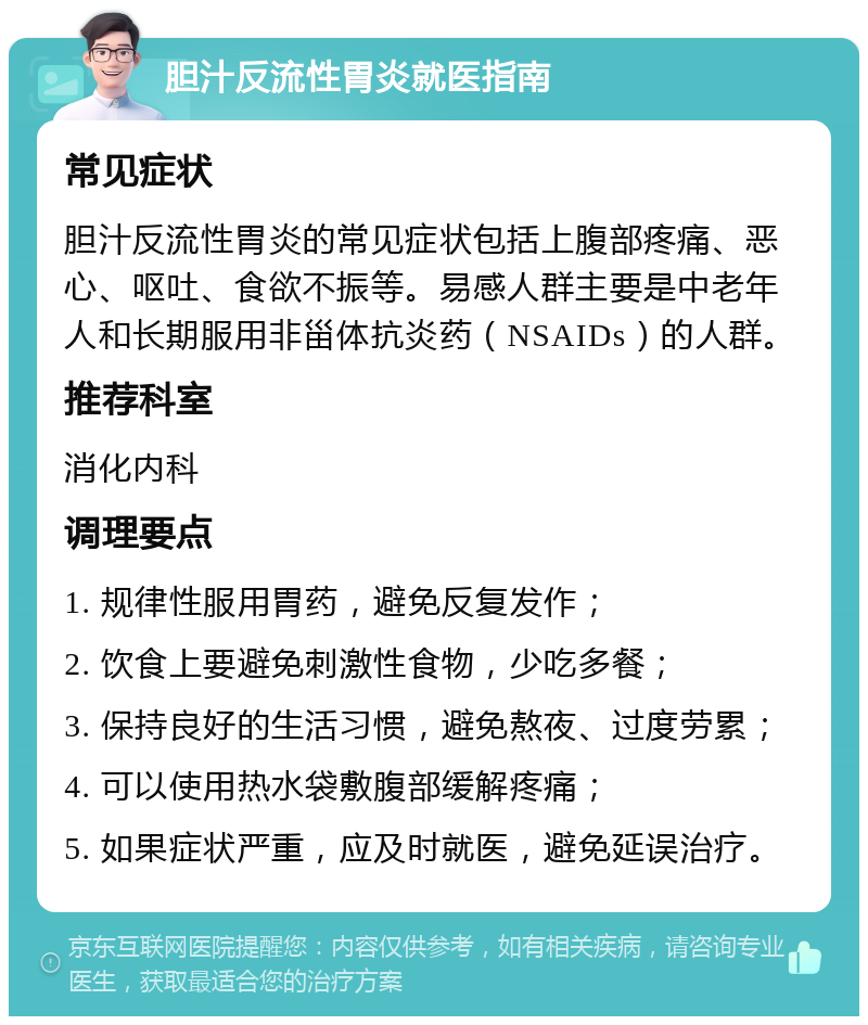 胆汁反流性胃炎就医指南 常见症状 胆汁反流性胃炎的常见症状包括上腹部疼痛、恶心、呕吐、食欲不振等。易感人群主要是中老年人和长期服用非甾体抗炎药（NSAIDs）的人群。 推荐科室 消化内科 调理要点 1. 规律性服用胃药，避免反复发作； 2. 饮食上要避免刺激性食物，少吃多餐； 3. 保持良好的生活习惯，避免熬夜、过度劳累； 4. 可以使用热水袋敷腹部缓解疼痛； 5. 如果症状严重，应及时就医，避免延误治疗。