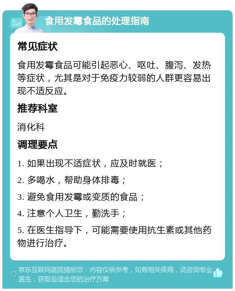 食用发霉食品的处理指南 常见症状 食用发霉食品可能引起恶心、呕吐、腹泻、发热等症状，尤其是对于免疫力较弱的人群更容易出现不适反应。 推荐科室 消化科 调理要点 1. 如果出现不适症状，应及时就医； 2. 多喝水，帮助身体排毒； 3. 避免食用发霉或变质的食品； 4. 注意个人卫生，勤洗手； 5. 在医生指导下，可能需要使用抗生素或其他药物进行治疗。