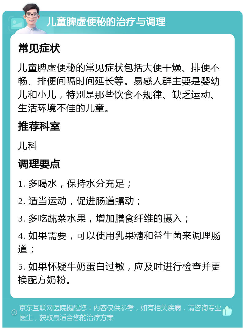 儿童脾虚便秘的治疗与调理 常见症状 儿童脾虚便秘的常见症状包括大便干燥、排便不畅、排便间隔时间延长等。易感人群主要是婴幼儿和小儿，特别是那些饮食不规律、缺乏运动、生活环境不佳的儿童。 推荐科室 儿科 调理要点 1. 多喝水，保持水分充足； 2. 适当运动，促进肠道蠕动； 3. 多吃蔬菜水果，增加膳食纤维的摄入； 4. 如果需要，可以使用乳果糖和益生菌来调理肠道； 5. 如果怀疑牛奶蛋白过敏，应及时进行检查并更换配方奶粉。