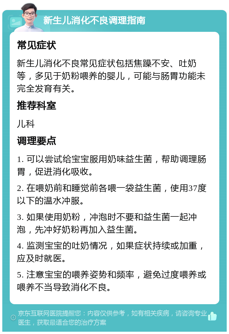 新生儿消化不良调理指南 常见症状 新生儿消化不良常见症状包括焦躁不安、吐奶等，多见于奶粉喂养的婴儿，可能与肠胃功能未完全发育有关。 推荐科室 儿科 调理要点 1. 可以尝试给宝宝服用奶味益生菌，帮助调理肠胃，促进消化吸收。 2. 在喂奶前和睡觉前各喂一袋益生菌，使用37度以下的温水冲服。 3. 如果使用奶粉，冲泡时不要和益生菌一起冲泡，先冲好奶粉再加入益生菌。 4. 监测宝宝的吐奶情况，如果症状持续或加重，应及时就医。 5. 注意宝宝的喂养姿势和频率，避免过度喂养或喂养不当导致消化不良。