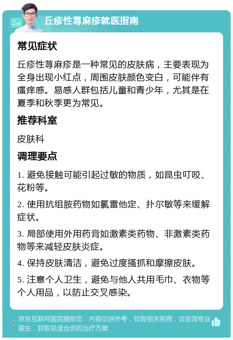 丘疹性荨麻疹就医指南 常见症状 丘疹性荨麻疹是一种常见的皮肤病，主要表现为全身出现小红点，周围皮肤颜色变白，可能伴有瘙痒感。易感人群包括儿童和青少年，尤其是在夏季和秋季更为常见。 推荐科室 皮肤科 调理要点 1. 避免接触可能引起过敏的物质，如昆虫叮咬、花粉等。 2. 使用抗组胺药物如氯雷他定、扑尔敏等来缓解症状。 3. 局部使用外用药膏如激素类药物、非激素类药物等来减轻皮肤炎症。 4. 保持皮肤清洁，避免过度搔抓和摩擦皮肤。 5. 注意个人卫生，避免与他人共用毛巾、衣物等个人用品，以防止交叉感染。