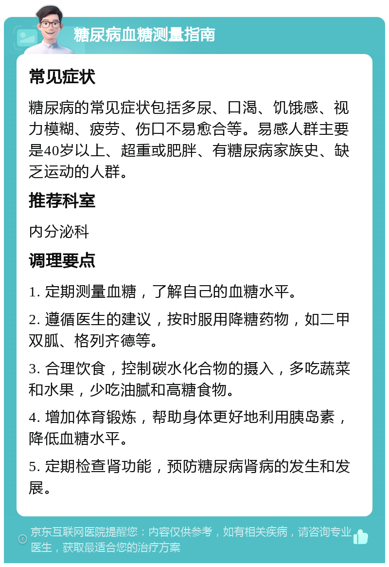 糖尿病血糖测量指南 常见症状 糖尿病的常见症状包括多尿、口渴、饥饿感、视力模糊、疲劳、伤口不易愈合等。易感人群主要是40岁以上、超重或肥胖、有糖尿病家族史、缺乏运动的人群。 推荐科室 内分泌科 调理要点 1. 定期测量血糖，了解自己的血糖水平。 2. 遵循医生的建议，按时服用降糖药物，如二甲双胍、格列齐德等。 3. 合理饮食，控制碳水化合物的摄入，多吃蔬菜和水果，少吃油腻和高糖食物。 4. 增加体育锻炼，帮助身体更好地利用胰岛素，降低血糖水平。 5. 定期检查肾功能，预防糖尿病肾病的发生和发展。