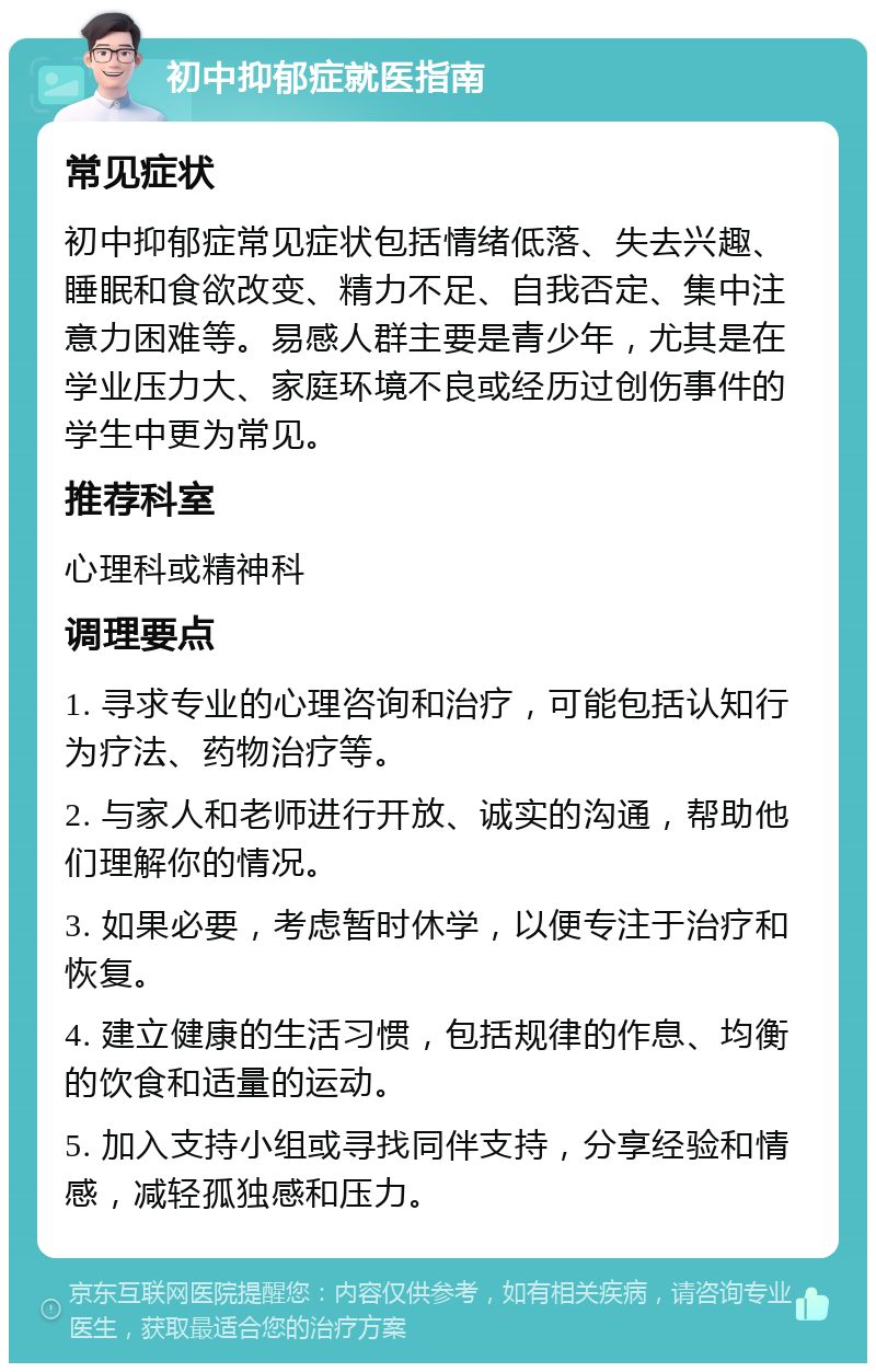 初中抑郁症就医指南 常见症状 初中抑郁症常见症状包括情绪低落、失去兴趣、睡眠和食欲改变、精力不足、自我否定、集中注意力困难等。易感人群主要是青少年，尤其是在学业压力大、家庭环境不良或经历过创伤事件的学生中更为常见。 推荐科室 心理科或精神科 调理要点 1. 寻求专业的心理咨询和治疗，可能包括认知行为疗法、药物治疗等。 2. 与家人和老师进行开放、诚实的沟通，帮助他们理解你的情况。 3. 如果必要，考虑暂时休学，以便专注于治疗和恢复。 4. 建立健康的生活习惯，包括规律的作息、均衡的饮食和适量的运动。 5. 加入支持小组或寻找同伴支持，分享经验和情感，减轻孤独感和压力。