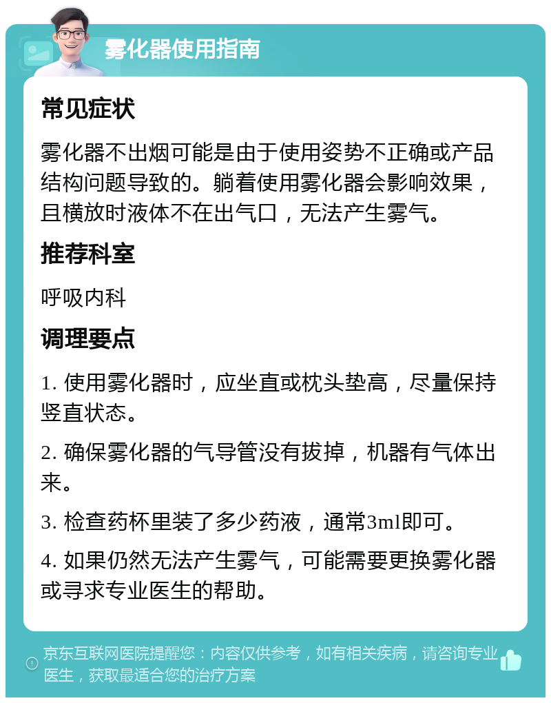 雾化器使用指南 常见症状 雾化器不出烟可能是由于使用姿势不正确或产品结构问题导致的。躺着使用雾化器会影响效果，且横放时液体不在出气口，无法产生雾气。 推荐科室 呼吸内科 调理要点 1. 使用雾化器时，应坐直或枕头垫高，尽量保持竖直状态。 2. 确保雾化器的气导管没有拔掉，机器有气体出来。 3. 检查药杯里装了多少药液，通常3ml即可。 4. 如果仍然无法产生雾气，可能需要更换雾化器或寻求专业医生的帮助。