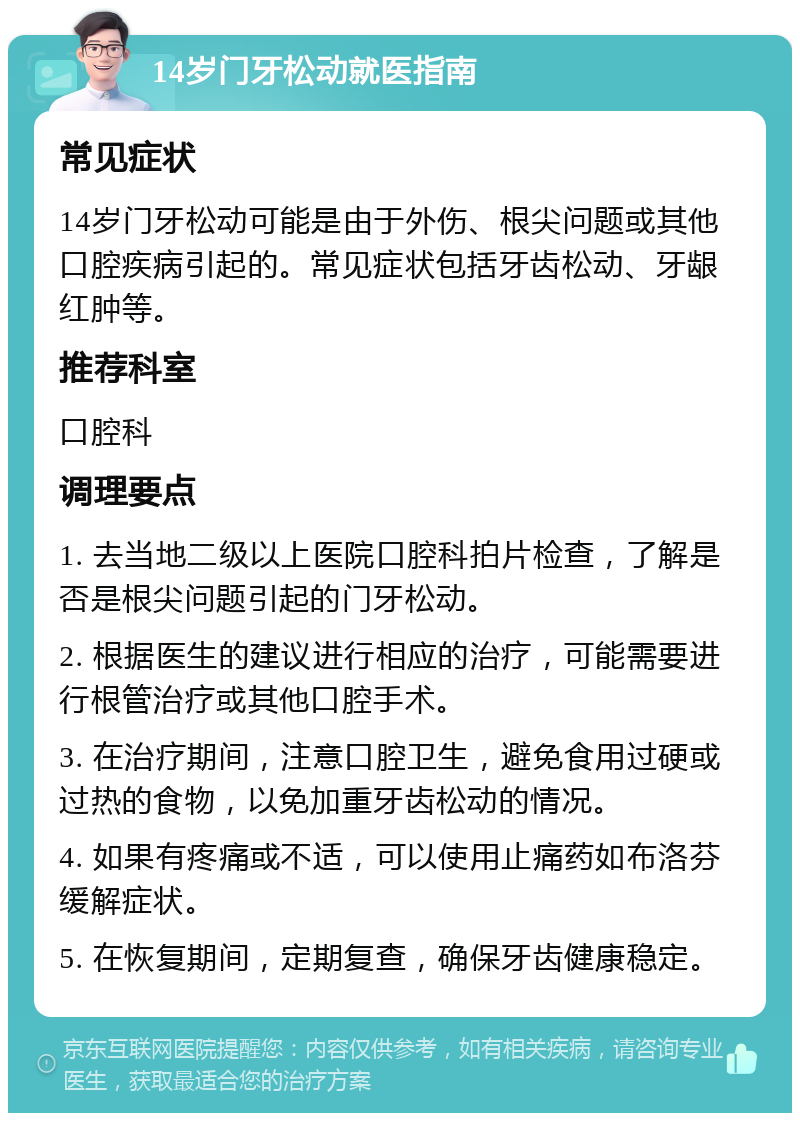 14岁门牙松动就医指南 常见症状 14岁门牙松动可能是由于外伤、根尖问题或其他口腔疾病引起的。常见症状包括牙齿松动、牙龈红肿等。 推荐科室 口腔科 调理要点 1. 去当地二级以上医院口腔科拍片检查，了解是否是根尖问题引起的门牙松动。 2. 根据医生的建议进行相应的治疗，可能需要进行根管治疗或其他口腔手术。 3. 在治疗期间，注意口腔卫生，避免食用过硬或过热的食物，以免加重牙齿松动的情况。 4. 如果有疼痛或不适，可以使用止痛药如布洛芬缓解症状。 5. 在恢复期间，定期复查，确保牙齿健康稳定。