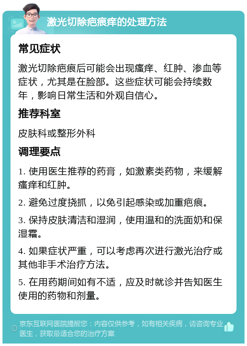 激光切除疤痕痒的处理方法 常见症状 激光切除疤痕后可能会出现瘙痒、红肿、渗血等症状，尤其是在脸部。这些症状可能会持续数年，影响日常生活和外观自信心。 推荐科室 皮肤科或整形外科 调理要点 1. 使用医生推荐的药膏，如激素类药物，来缓解瘙痒和红肿。 2. 避免过度挠抓，以免引起感染或加重疤痕。 3. 保持皮肤清洁和湿润，使用温和的洗面奶和保湿霜。 4. 如果症状严重，可以考虑再次进行激光治疗或其他非手术治疗方法。 5. 在用药期间如有不适，应及时就诊并告知医生使用的药物和剂量。