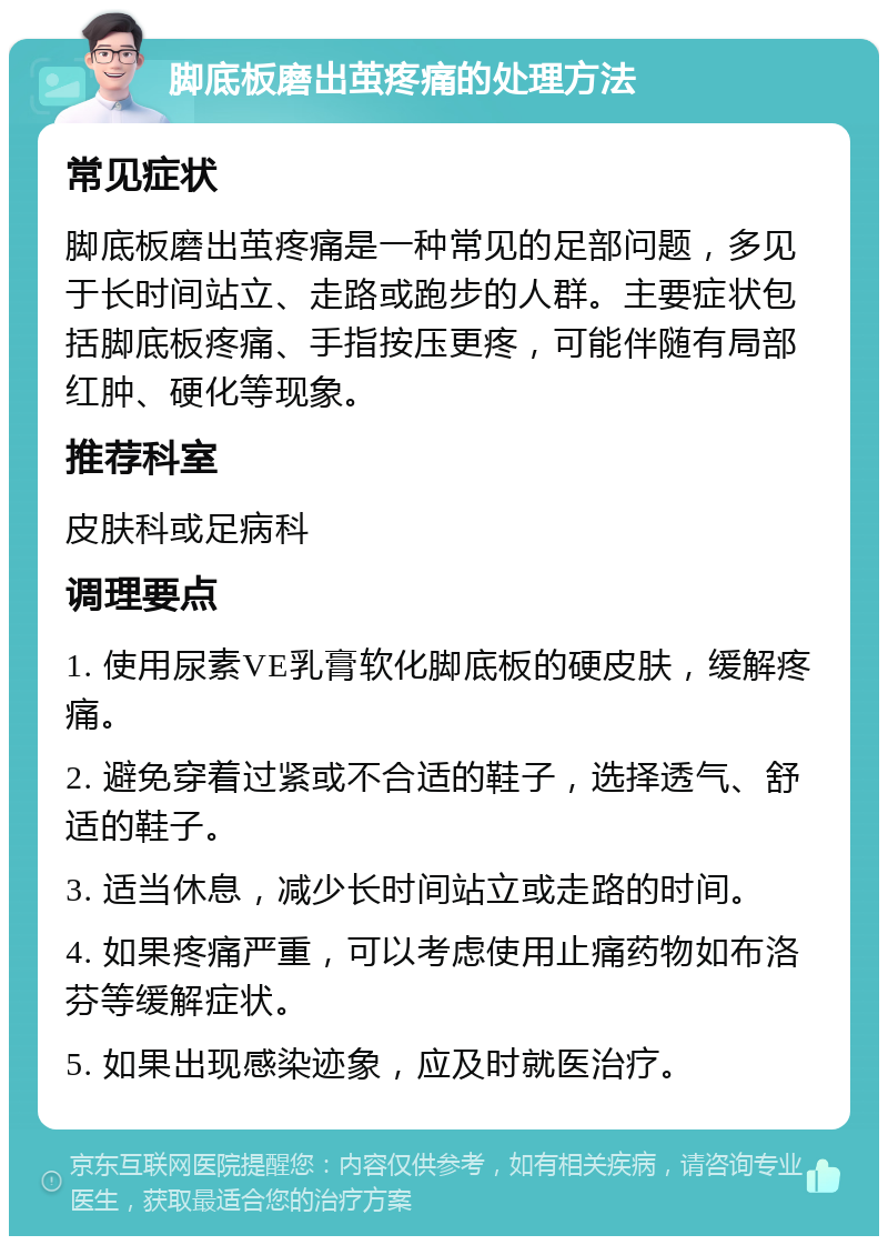 脚底板磨出茧疼痛的处理方法 常见症状 脚底板磨出茧疼痛是一种常见的足部问题，多见于长时间站立、走路或跑步的人群。主要症状包括脚底板疼痛、手指按压更疼，可能伴随有局部红肿、硬化等现象。 推荐科室 皮肤科或足病科 调理要点 1. 使用尿素VE乳膏软化脚底板的硬皮肤，缓解疼痛。 2. 避免穿着过紧或不合适的鞋子，选择透气、舒适的鞋子。 3. 适当休息，减少长时间站立或走路的时间。 4. 如果疼痛严重，可以考虑使用止痛药物如布洛芬等缓解症状。 5. 如果出现感染迹象，应及时就医治疗。