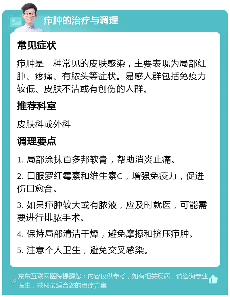 疖肿的治疗与调理 常见症状 疖肿是一种常见的皮肤感染，主要表现为局部红肿、疼痛、有脓头等症状。易感人群包括免疫力较低、皮肤不洁或有创伤的人群。 推荐科室 皮肤科或外科 调理要点 1. 局部涂抹百多邦软膏，帮助消炎止痛。 2. 口服罗红霉素和维生素C，增强免疫力，促进伤口愈合。 3. 如果疖肿较大或有脓液，应及时就医，可能需要进行排脓手术。 4. 保持局部清洁干燥，避免摩擦和挤压疖肿。 5. 注意个人卫生，避免交叉感染。