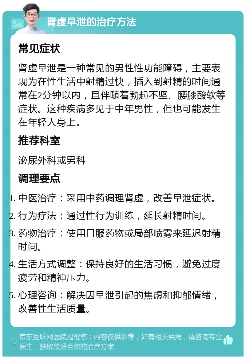 肾虚早泄的治疗方法 常见症状 肾虚早泄是一种常见的男性性功能障碍，主要表现为在性生活中射精过快，插入到射精的时间通常在2分钟以内，且伴随着勃起不坚、腰膝酸软等症状。这种疾病多见于中年男性，但也可能发生在年轻人身上。 推荐科室 泌尿外科或男科 调理要点 中医治疗：采用中药调理肾虚，改善早泄症状。 行为疗法：通过性行为训练，延长射精时间。 药物治疗：使用口服药物或局部喷雾来延迟射精时间。 生活方式调整：保持良好的生活习惯，避免过度疲劳和精神压力。 心理咨询：解决因早泄引起的焦虑和抑郁情绪，改善性生活质量。