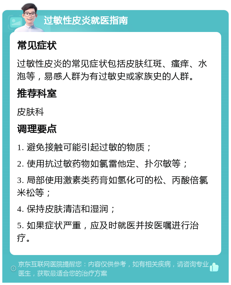 过敏性皮炎就医指南 常见症状 过敏性皮炎的常见症状包括皮肤红斑、瘙痒、水泡等，易感人群为有过敏史或家族史的人群。 推荐科室 皮肤科 调理要点 1. 避免接触可能引起过敏的物质； 2. 使用抗过敏药物如氯雷他定、扑尔敏等； 3. 局部使用激素类药膏如氢化可的松、丙酸倍氯米松等； 4. 保持皮肤清洁和湿润； 5. 如果症状严重，应及时就医并按医嘱进行治疗。