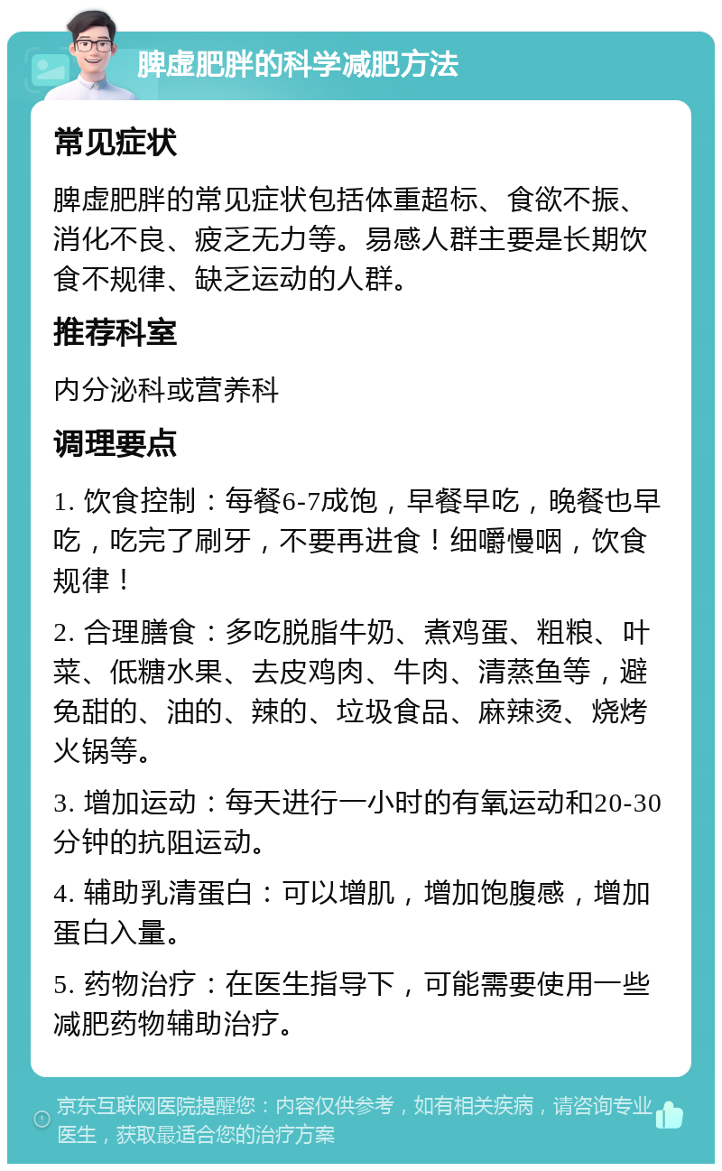 脾虚肥胖的科学减肥方法 常见症状 脾虚肥胖的常见症状包括体重超标、食欲不振、消化不良、疲乏无力等。易感人群主要是长期饮食不规律、缺乏运动的人群。 推荐科室 内分泌科或营养科 调理要点 1. 饮食控制：每餐6-7成饱，早餐早吃，晚餐也早吃，吃完了刷牙，不要再进食！细嚼慢咽，饮食规律！ 2. 合理膳食：多吃脱脂牛奶、煮鸡蛋、粗粮、叶菜、低糖水果、去皮鸡肉、牛肉、清蒸鱼等，避免甜的、油的、辣的、垃圾食品、麻辣烫、烧烤火锅等。 3. 增加运动：每天进行一小时的有氧运动和20-30分钟的抗阻运动。 4. 辅助乳清蛋白：可以增肌，增加饱腹感，增加蛋白入量。 5. 药物治疗：在医生指导下，可能需要使用一些减肥药物辅助治疗。