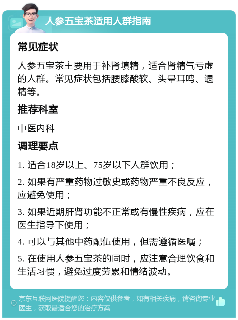 人参五宝茶适用人群指南 常见症状 人参五宝茶主要用于补肾填精，适合肾精气亏虚的人群。常见症状包括腰膝酸软、头晕耳鸣、遗精等。 推荐科室 中医内科 调理要点 1. 适合18岁以上、75岁以下人群饮用； 2. 如果有严重药物过敏史或药物严重不良反应，应避免使用； 3. 如果近期肝肾功能不正常或有慢性疾病，应在医生指导下使用； 4. 可以与其他中药配伍使用，但需遵循医嘱； 5. 在使用人参五宝茶的同时，应注意合理饮食和生活习惯，避免过度劳累和情绪波动。