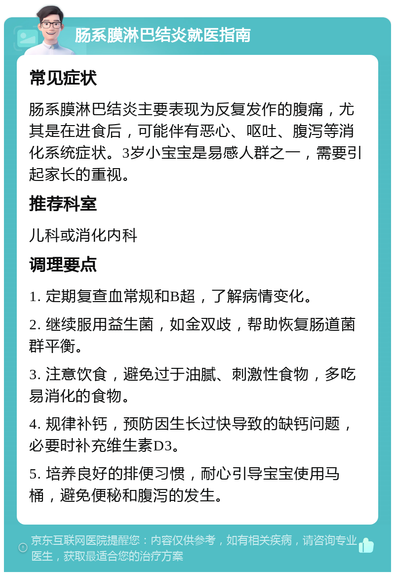 肠系膜淋巴结炎就医指南 常见症状 肠系膜淋巴结炎主要表现为反复发作的腹痛，尤其是在进食后，可能伴有恶心、呕吐、腹泻等消化系统症状。3岁小宝宝是易感人群之一，需要引起家长的重视。 推荐科室 儿科或消化内科 调理要点 1. 定期复查血常规和B超，了解病情变化。 2. 继续服用益生菌，如金双歧，帮助恢复肠道菌群平衡。 3. 注意饮食，避免过于油腻、刺激性食物，多吃易消化的食物。 4. 规律补钙，预防因生长过快导致的缺钙问题，必要时补充维生素D3。 5. 培养良好的排便习惯，耐心引导宝宝使用马桶，避免便秘和腹泻的发生。