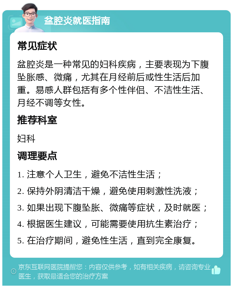 盆腔炎就医指南 常见症状 盆腔炎是一种常见的妇科疾病，主要表现为下腹坠胀感、微痛，尤其在月经前后或性生活后加重。易感人群包括有多个性伴侣、不洁性生活、月经不调等女性。 推荐科室 妇科 调理要点 1. 注意个人卫生，避免不洁性生活； 2. 保持外阴清洁干燥，避免使用刺激性洗液； 3. 如果出现下腹坠胀、微痛等症状，及时就医； 4. 根据医生建议，可能需要使用抗生素治疗； 5. 在治疗期间，避免性生活，直到完全康复。