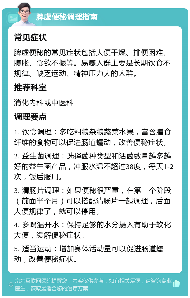 脾虚便秘调理指南 常见症状 脾虚便秘的常见症状包括大便干燥、排便困难、腹胀、食欲不振等。易感人群主要是长期饮食不规律、缺乏运动、精神压力大的人群。 推荐科室 消化内科或中医科 调理要点 1. 饮食调理：多吃粗粮杂粮蔬菜水果，富含膳食纤维的食物可以促进肠道蠕动，改善便秘症状。 2. 益生菌调理：选择菌种类型和活菌数量越多越好的益生菌产品，冲服水温不超过38度，每天1-2次，饭后服用。 3. 清肠片调理：如果便秘很严重，在第一个阶段（前面半个月）可以搭配清肠片一起调理，后面大便规律了，就可以停用。 4. 多喝温开水：保持足够的水分摄入有助于软化大便，缓解便秘症状。 5. 适当运动：增加身体活动量可以促进肠道蠕动，改善便秘症状。