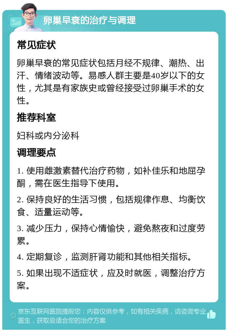 卵巢早衰的治疗与调理 常见症状 卵巢早衰的常见症状包括月经不规律、潮热、出汗、情绪波动等。易感人群主要是40岁以下的女性，尤其是有家族史或曾经接受过卵巢手术的女性。 推荐科室 妇科或内分泌科 调理要点 1. 使用雌激素替代治疗药物，如补佳乐和地屈孕酮，需在医生指导下使用。 2. 保持良好的生活习惯，包括规律作息、均衡饮食、适量运动等。 3. 减少压力，保持心情愉快，避免熬夜和过度劳累。 4. 定期复诊，监测肝肾功能和其他相关指标。 5. 如果出现不适症状，应及时就医，调整治疗方案。