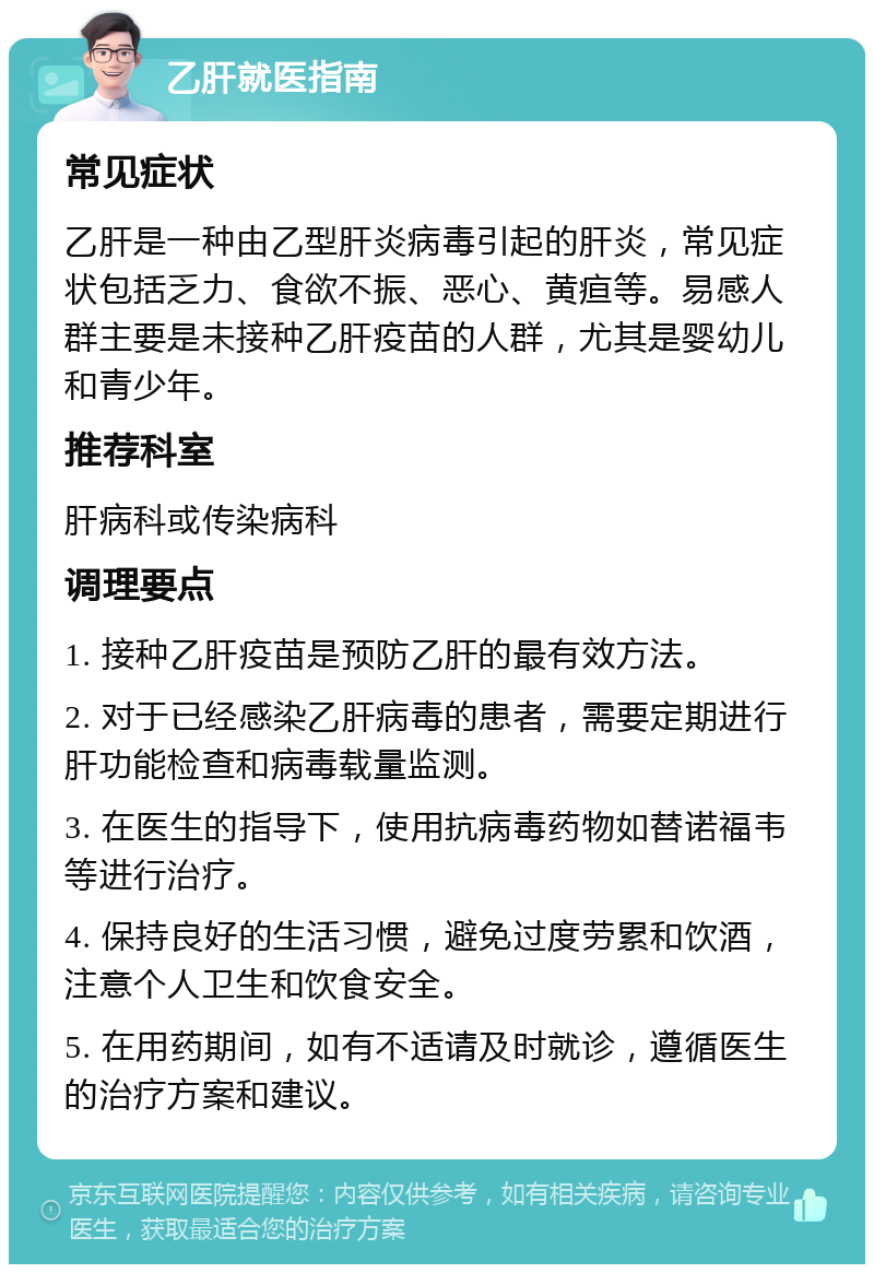 乙肝就医指南 常见症状 乙肝是一种由乙型肝炎病毒引起的肝炎，常见症状包括乏力、食欲不振、恶心、黄疸等。易感人群主要是未接种乙肝疫苗的人群，尤其是婴幼儿和青少年。 推荐科室 肝病科或传染病科 调理要点 1. 接种乙肝疫苗是预防乙肝的最有效方法。 2. 对于已经感染乙肝病毒的患者，需要定期进行肝功能检查和病毒载量监测。 3. 在医生的指导下，使用抗病毒药物如替诺福韦等进行治疗。 4. 保持良好的生活习惯，避免过度劳累和饮酒，注意个人卫生和饮食安全。 5. 在用药期间，如有不适请及时就诊，遵循医生的治疗方案和建议。