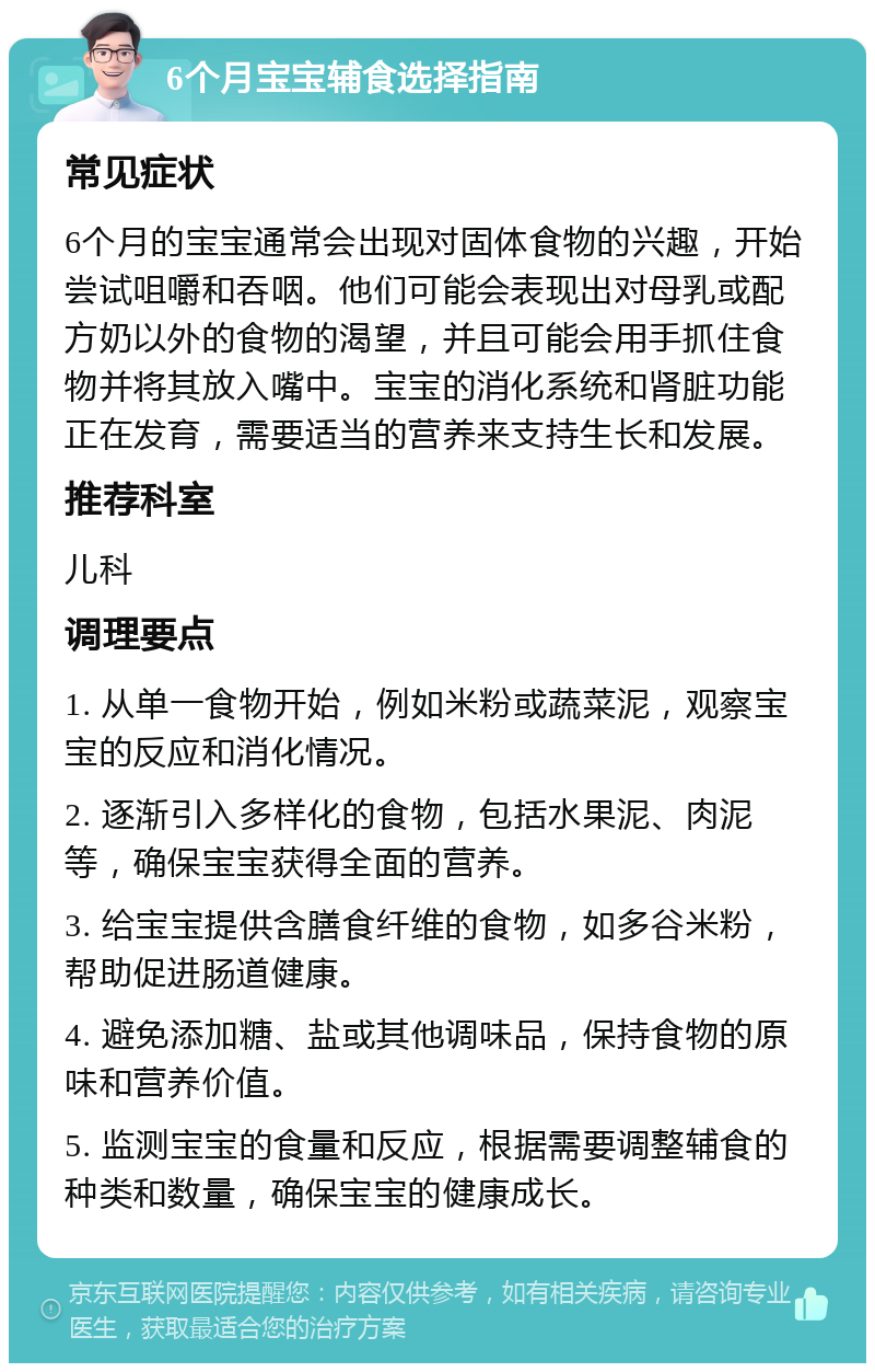 6个月宝宝辅食选择指南 常见症状 6个月的宝宝通常会出现对固体食物的兴趣，开始尝试咀嚼和吞咽。他们可能会表现出对母乳或配方奶以外的食物的渴望，并且可能会用手抓住食物并将其放入嘴中。宝宝的消化系统和肾脏功能正在发育，需要适当的营养来支持生长和发展。 推荐科室 儿科 调理要点 1. 从单一食物开始，例如米粉或蔬菜泥，观察宝宝的反应和消化情况。 2. 逐渐引入多样化的食物，包括水果泥、肉泥等，确保宝宝获得全面的营养。 3. 给宝宝提供含膳食纤维的食物，如多谷米粉，帮助促进肠道健康。 4. 避免添加糖、盐或其他调味品，保持食物的原味和营养价值。 5. 监测宝宝的食量和反应，根据需要调整辅食的种类和数量，确保宝宝的健康成长。