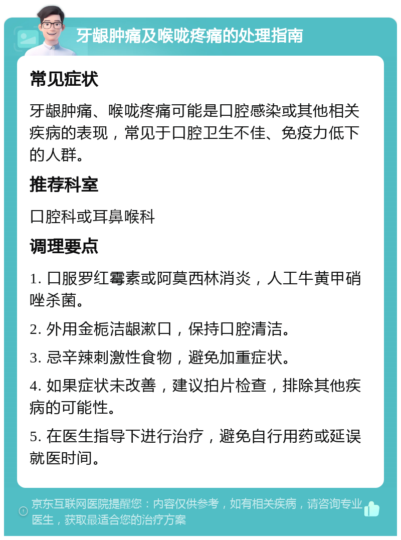 牙龈肿痛及喉咙疼痛的处理指南 常见症状 牙龈肿痛、喉咙疼痛可能是口腔感染或其他相关疾病的表现，常见于口腔卫生不佳、免疫力低下的人群。 推荐科室 口腔科或耳鼻喉科 调理要点 1. 口服罗红霉素或阿莫西林消炎，人工牛黄甲硝唑杀菌。 2. 外用金栀洁龈漱口，保持口腔清洁。 3. 忌辛辣刺激性食物，避免加重症状。 4. 如果症状未改善，建议拍片检查，排除其他疾病的可能性。 5. 在医生指导下进行治疗，避免自行用药或延误就医时间。