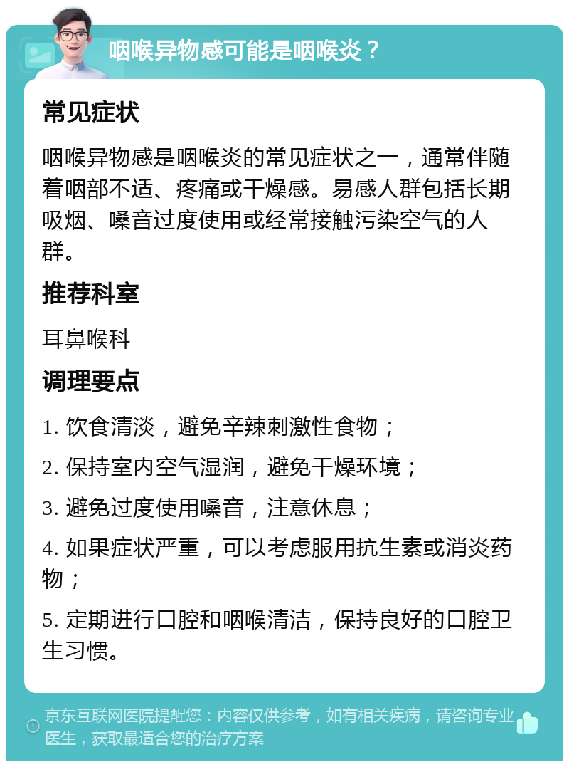 咽喉异物感可能是咽喉炎？ 常见症状 咽喉异物感是咽喉炎的常见症状之一，通常伴随着咽部不适、疼痛或干燥感。易感人群包括长期吸烟、嗓音过度使用或经常接触污染空气的人群。 推荐科室 耳鼻喉科 调理要点 1. 饮食清淡，避免辛辣刺激性食物； 2. 保持室内空气湿润，避免干燥环境； 3. 避免过度使用嗓音，注意休息； 4. 如果症状严重，可以考虑服用抗生素或消炎药物； 5. 定期进行口腔和咽喉清洁，保持良好的口腔卫生习惯。