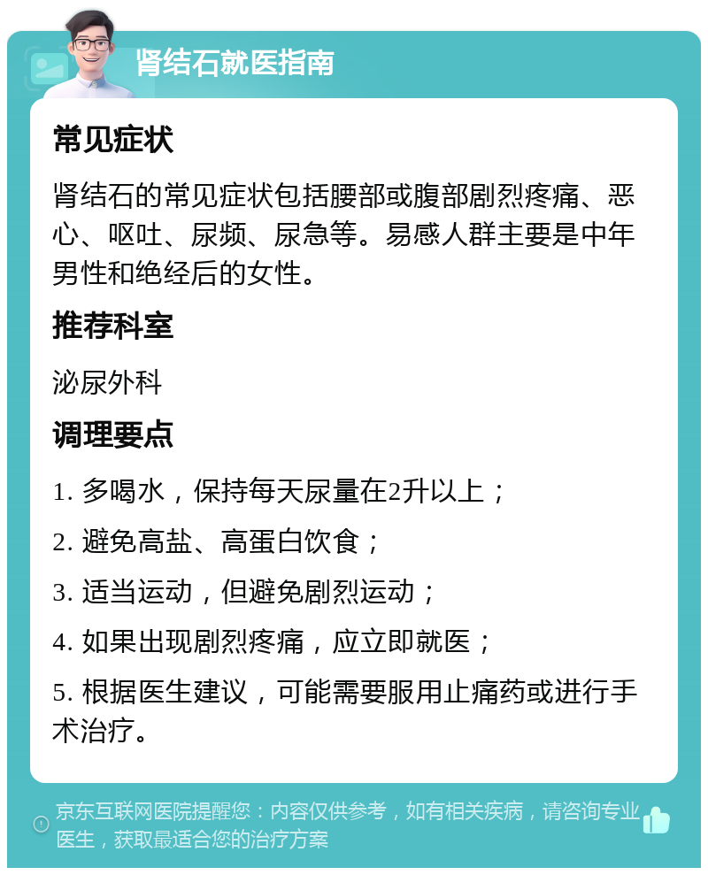 肾结石就医指南 常见症状 肾结石的常见症状包括腰部或腹部剧烈疼痛、恶心、呕吐、尿频、尿急等。易感人群主要是中年男性和绝经后的女性。 推荐科室 泌尿外科 调理要点 1. 多喝水，保持每天尿量在2升以上； 2. 避免高盐、高蛋白饮食； 3. 适当运动，但避免剧烈运动； 4. 如果出现剧烈疼痛，应立即就医； 5. 根据医生建议，可能需要服用止痛药或进行手术治疗。