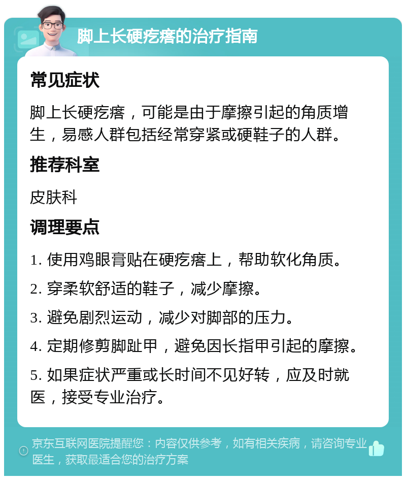 脚上长硬疙瘩的治疗指南 常见症状 脚上长硬疙瘩，可能是由于摩擦引起的角质增生，易感人群包括经常穿紧或硬鞋子的人群。 推荐科室 皮肤科 调理要点 1. 使用鸡眼膏贴在硬疙瘩上，帮助软化角质。 2. 穿柔软舒适的鞋子，减少摩擦。 3. 避免剧烈运动，减少对脚部的压力。 4. 定期修剪脚趾甲，避免因长指甲引起的摩擦。 5. 如果症状严重或长时间不见好转，应及时就医，接受专业治疗。