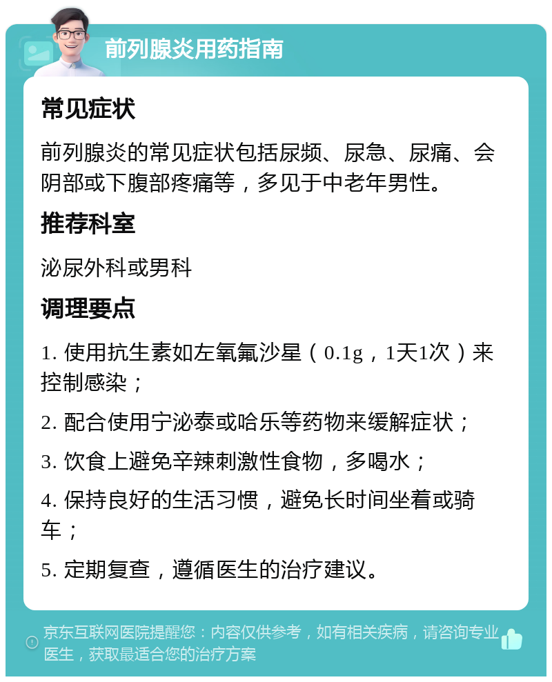 前列腺炎用药指南 常见症状 前列腺炎的常见症状包括尿频、尿急、尿痛、会阴部或下腹部疼痛等，多见于中老年男性。 推荐科室 泌尿外科或男科 调理要点 1. 使用抗生素如左氧氟沙星（0.1g，1天1次）来控制感染； 2. 配合使用宁泌泰或哈乐等药物来缓解症状； 3. 饮食上避免辛辣刺激性食物，多喝水； 4. 保持良好的生活习惯，避免长时间坐着或骑车； 5. 定期复查，遵循医生的治疗建议。