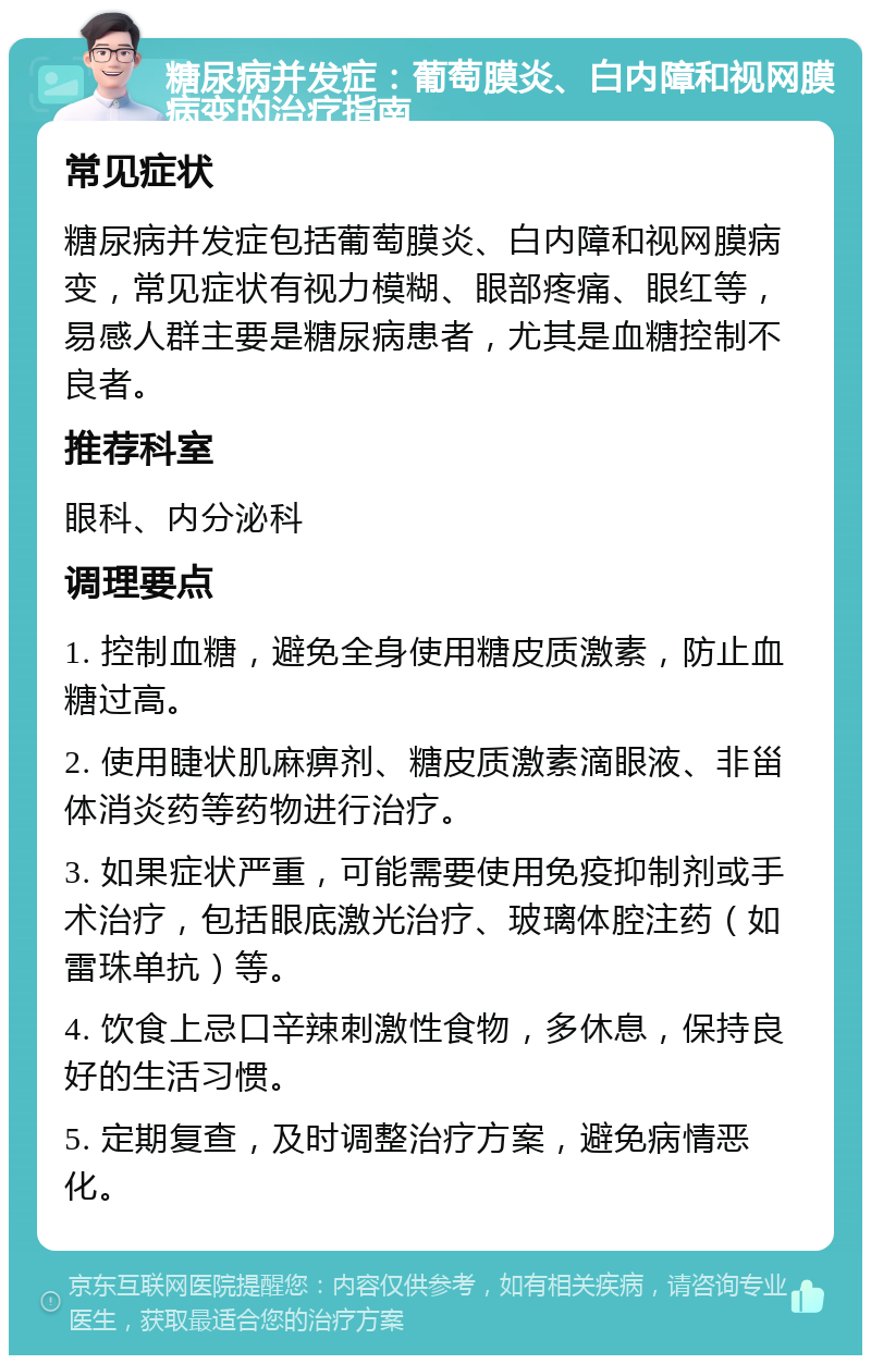 糖尿病并发症：葡萄膜炎、白内障和视网膜病变的治疗指南 常见症状 糖尿病并发症包括葡萄膜炎、白内障和视网膜病变，常见症状有视力模糊、眼部疼痛、眼红等，易感人群主要是糖尿病患者，尤其是血糖控制不良者。 推荐科室 眼科、内分泌科 调理要点 1. 控制血糖，避免全身使用糖皮质激素，防止血糖过高。 2. 使用睫状肌麻痹剂、糖皮质激素滴眼液、非甾体消炎药等药物进行治疗。 3. 如果症状严重，可能需要使用免疫抑制剂或手术治疗，包括眼底激光治疗、玻璃体腔注药（如雷珠单抗）等。 4. 饮食上忌口辛辣刺激性食物，多休息，保持良好的生活习惯。 5. 定期复查，及时调整治疗方案，避免病情恶化。