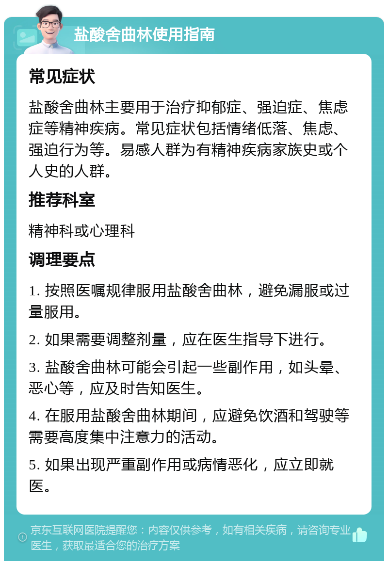 盐酸舍曲林使用指南 常见症状 盐酸舍曲林主要用于治疗抑郁症、强迫症、焦虑症等精神疾病。常见症状包括情绪低落、焦虑、强迫行为等。易感人群为有精神疾病家族史或个人史的人群。 推荐科室 精神科或心理科 调理要点 1. 按照医嘱规律服用盐酸舍曲林，避免漏服或过量服用。 2. 如果需要调整剂量，应在医生指导下进行。 3. 盐酸舍曲林可能会引起一些副作用，如头晕、恶心等，应及时告知医生。 4. 在服用盐酸舍曲林期间，应避免饮酒和驾驶等需要高度集中注意力的活动。 5. 如果出现严重副作用或病情恶化，应立即就医。