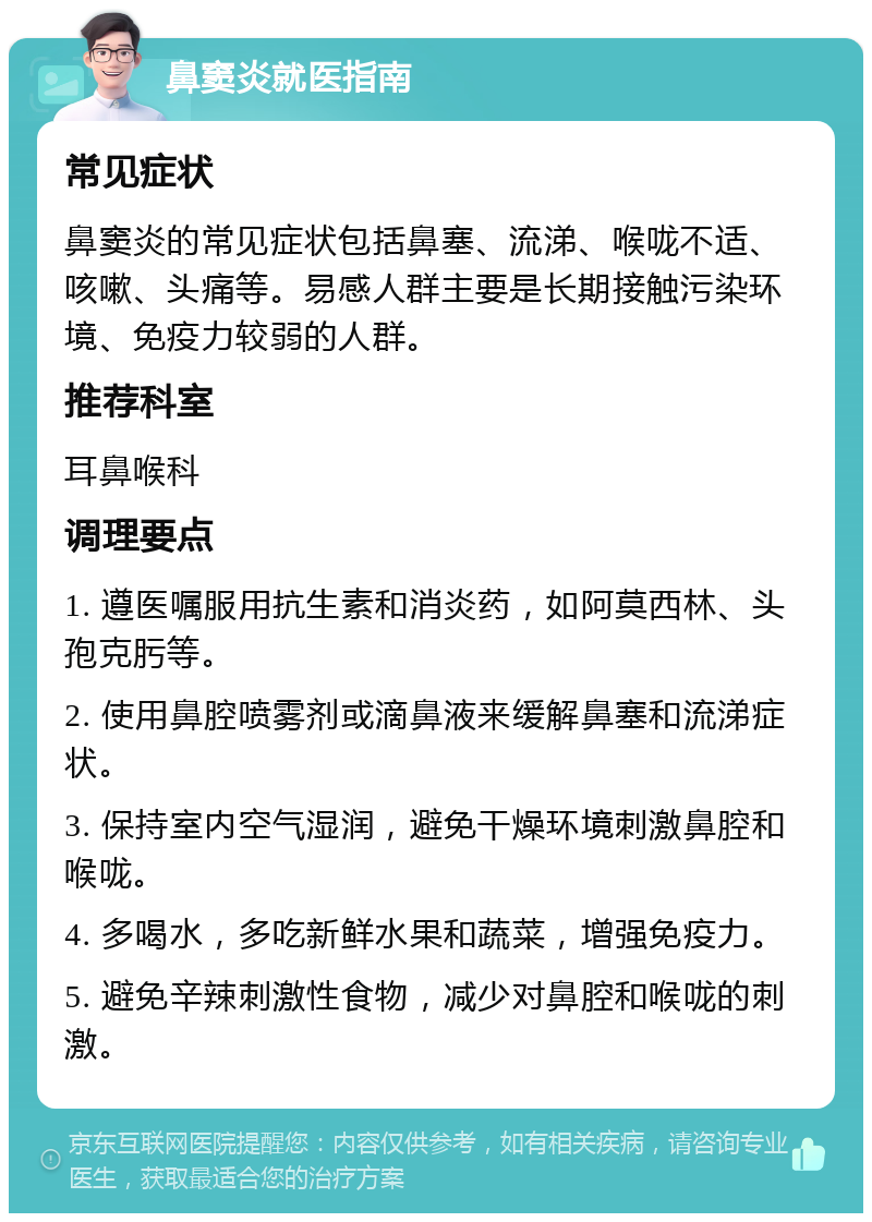 鼻窦炎就医指南 常见症状 鼻窦炎的常见症状包括鼻塞、流涕、喉咙不适、咳嗽、头痛等。易感人群主要是长期接触污染环境、免疫力较弱的人群。 推荐科室 耳鼻喉科 调理要点 1. 遵医嘱服用抗生素和消炎药，如阿莫西林、头孢克肟等。 2. 使用鼻腔喷雾剂或滴鼻液来缓解鼻塞和流涕症状。 3. 保持室内空气湿润，避免干燥环境刺激鼻腔和喉咙。 4. 多喝水，多吃新鲜水果和蔬菜，增强免疫力。 5. 避免辛辣刺激性食物，减少对鼻腔和喉咙的刺激。