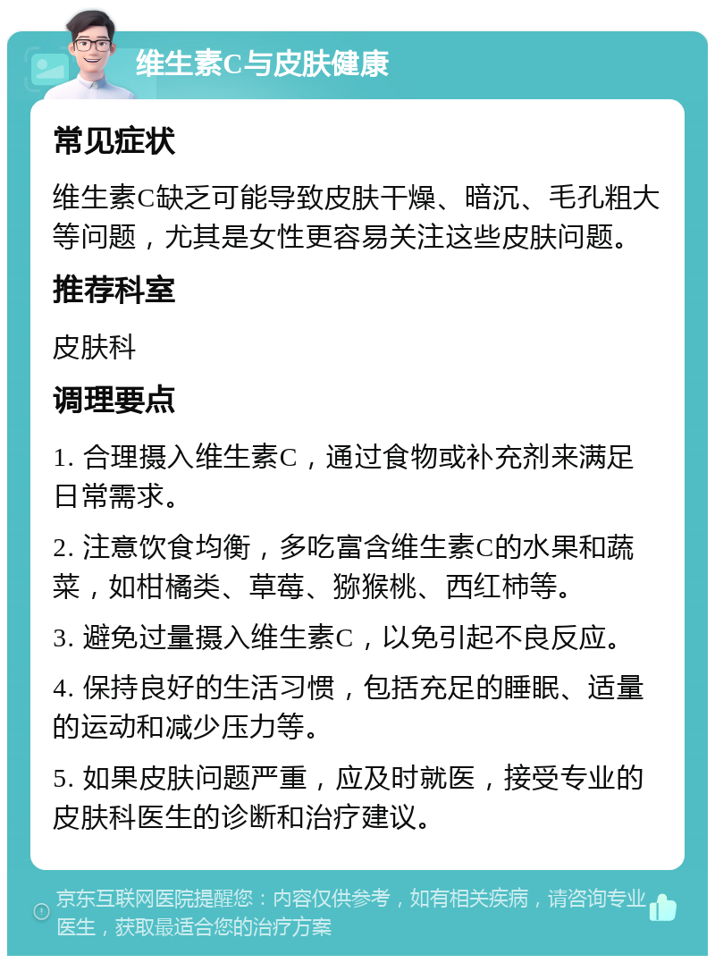 维生素C与皮肤健康 常见症状 维生素C缺乏可能导致皮肤干燥、暗沉、毛孔粗大等问题，尤其是女性更容易关注这些皮肤问题。 推荐科室 皮肤科 调理要点 1. 合理摄入维生素C，通过食物或补充剂来满足日常需求。 2. 注意饮食均衡，多吃富含维生素C的水果和蔬菜，如柑橘类、草莓、猕猴桃、西红柿等。 3. 避免过量摄入维生素C，以免引起不良反应。 4. 保持良好的生活习惯，包括充足的睡眠、适量的运动和减少压力等。 5. 如果皮肤问题严重，应及时就医，接受专业的皮肤科医生的诊断和治疗建议。