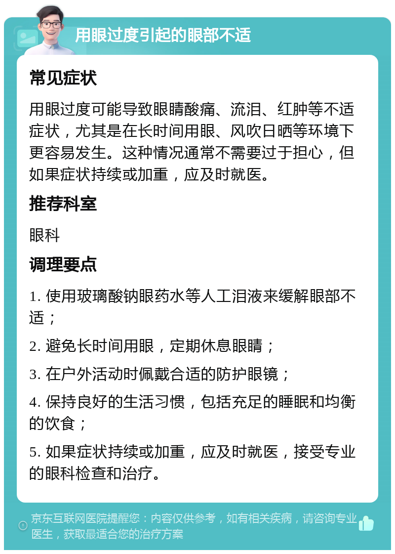 用眼过度引起的眼部不适 常见症状 用眼过度可能导致眼睛酸痛、流泪、红肿等不适症状，尤其是在长时间用眼、风吹日晒等环境下更容易发生。这种情况通常不需要过于担心，但如果症状持续或加重，应及时就医。 推荐科室 眼科 调理要点 1. 使用玻璃酸钠眼药水等人工泪液来缓解眼部不适； 2. 避免长时间用眼，定期休息眼睛； 3. 在户外活动时佩戴合适的防护眼镜； 4. 保持良好的生活习惯，包括充足的睡眠和均衡的饮食； 5. 如果症状持续或加重，应及时就医，接受专业的眼科检查和治疗。