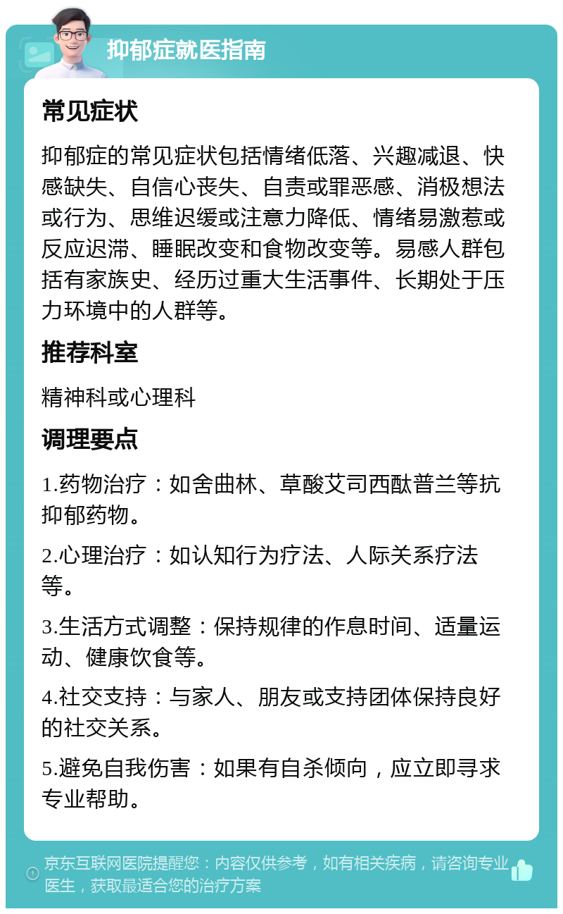 抑郁症就医指南 常见症状 抑郁症的常见症状包括情绪低落、兴趣减退、快感缺失、自信心丧失、自责或罪恶感、消极想法或行为、思维迟缓或注意力降低、情绪易激惹或反应迟滞、睡眠改变和食物改变等。易感人群包括有家族史、经历过重大生活事件、长期处于压力环境中的人群等。 推荐科室 精神科或心理科 调理要点 1.药物治疗：如舍曲林、草酸艾司西酞普兰等抗抑郁药物。 2.心理治疗：如认知行为疗法、人际关系疗法等。 3.生活方式调整：保持规律的作息时间、适量运动、健康饮食等。 4.社交支持：与家人、朋友或支持团体保持良好的社交关系。 5.避免自我伤害：如果有自杀倾向，应立即寻求专业帮助。