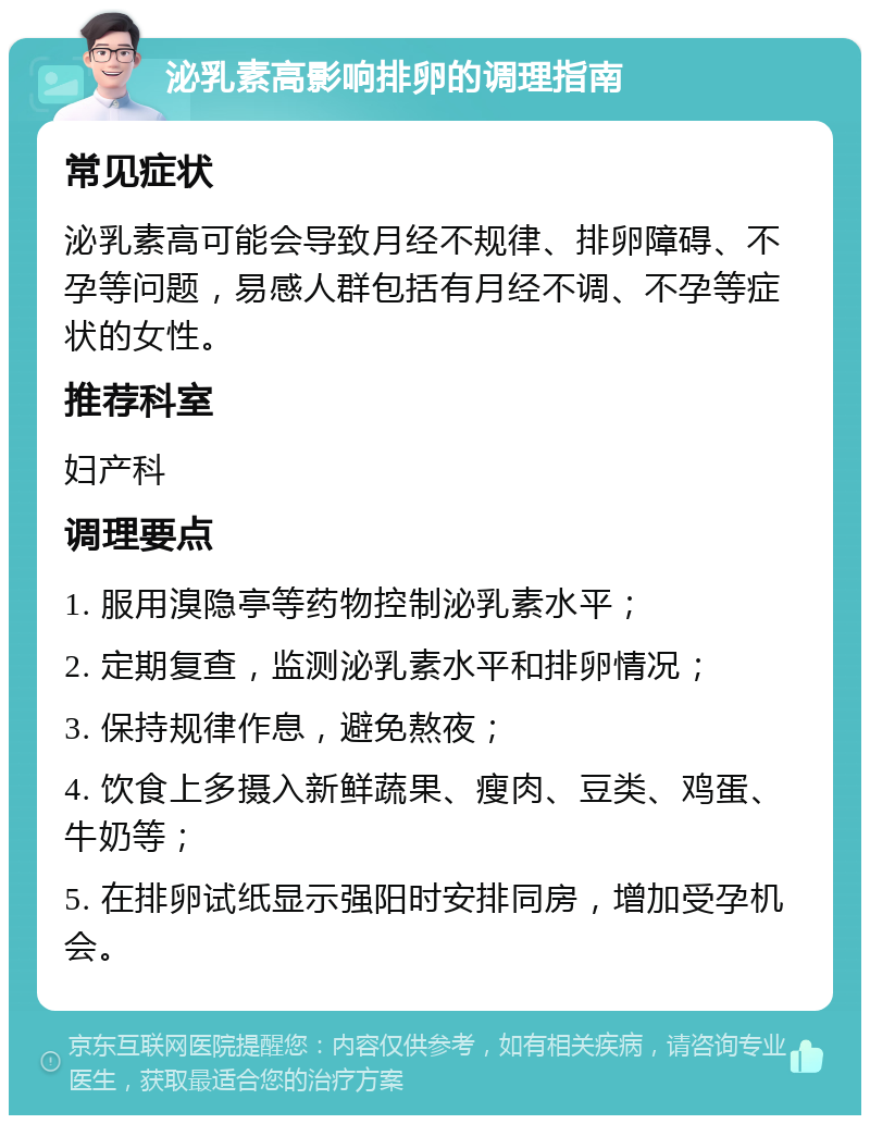 泌乳素高影响排卵的调理指南 常见症状 泌乳素高可能会导致月经不规律、排卵障碍、不孕等问题，易感人群包括有月经不调、不孕等症状的女性。 推荐科室 妇产科 调理要点 1. 服用溴隐亭等药物控制泌乳素水平； 2. 定期复查，监测泌乳素水平和排卵情况； 3. 保持规律作息，避免熬夜； 4. 饮食上多摄入新鲜蔬果、瘦肉、豆类、鸡蛋、牛奶等； 5. 在排卵试纸显示强阳时安排同房，增加受孕机会。