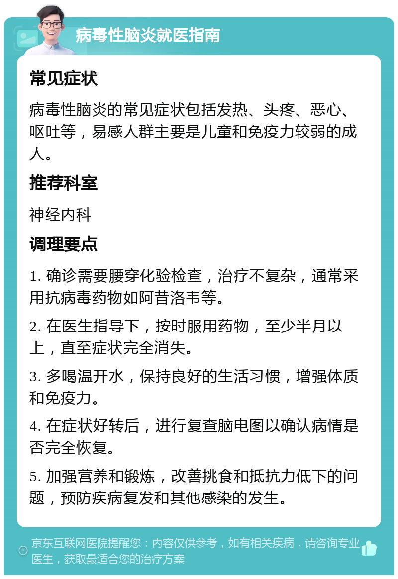 病毒性脑炎就医指南 常见症状 病毒性脑炎的常见症状包括发热、头疼、恶心、呕吐等，易感人群主要是儿童和免疫力较弱的成人。 推荐科室 神经内科 调理要点 1. 确诊需要腰穿化验检查，治疗不复杂，通常采用抗病毒药物如阿昔洛韦等。 2. 在医生指导下，按时服用药物，至少半月以上，直至症状完全消失。 3. 多喝温开水，保持良好的生活习惯，增强体质和免疫力。 4. 在症状好转后，进行复查脑电图以确认病情是否完全恢复。 5. 加强营养和锻炼，改善挑食和抵抗力低下的问题，预防疾病复发和其他感染的发生。