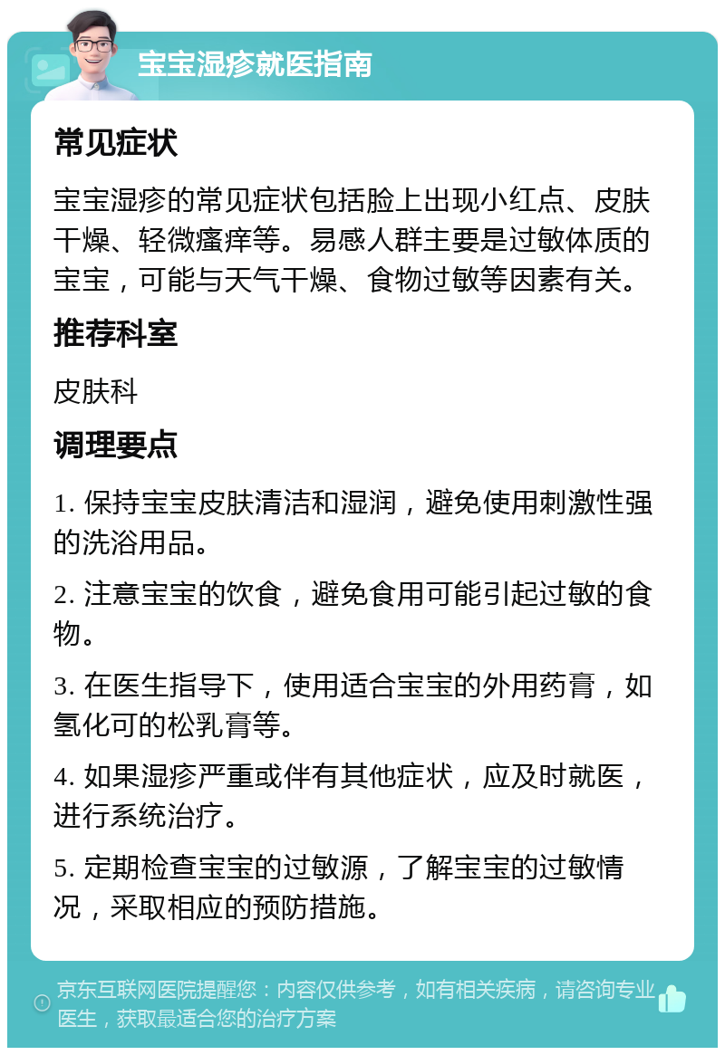 宝宝湿疹就医指南 常见症状 宝宝湿疹的常见症状包括脸上出现小红点、皮肤干燥、轻微瘙痒等。易感人群主要是过敏体质的宝宝，可能与天气干燥、食物过敏等因素有关。 推荐科室 皮肤科 调理要点 1. 保持宝宝皮肤清洁和湿润，避免使用刺激性强的洗浴用品。 2. 注意宝宝的饮食，避免食用可能引起过敏的食物。 3. 在医生指导下，使用适合宝宝的外用药膏，如氢化可的松乳膏等。 4. 如果湿疹严重或伴有其他症状，应及时就医，进行系统治疗。 5. 定期检查宝宝的过敏源，了解宝宝的过敏情况，采取相应的预防措施。