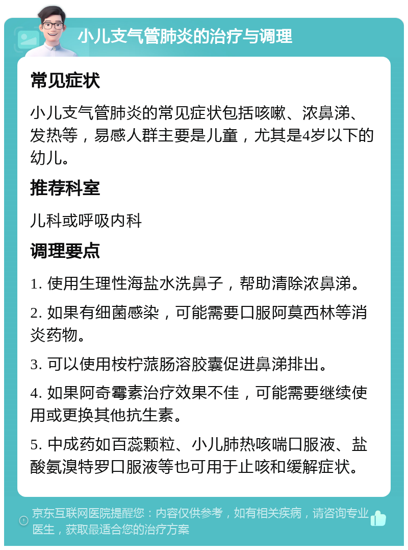 小儿支气管肺炎的治疗与调理 常见症状 小儿支气管肺炎的常见症状包括咳嗽、浓鼻涕、发热等，易感人群主要是儿童，尤其是4岁以下的幼儿。 推荐科室 儿科或呼吸内科 调理要点 1. 使用生理性海盐水洗鼻子，帮助清除浓鼻涕。 2. 如果有细菌感染，可能需要口服阿莫西林等消炎药物。 3. 可以使用桉柠蒎肠溶胶囊促进鼻涕排出。 4. 如果阿奇霉素治疗效果不佳，可能需要继续使用或更换其他抗生素。 5. 中成药如百蕊颗粒、小儿肺热咳喘口服液、盐酸氨溴特罗口服液等也可用于止咳和缓解症状。