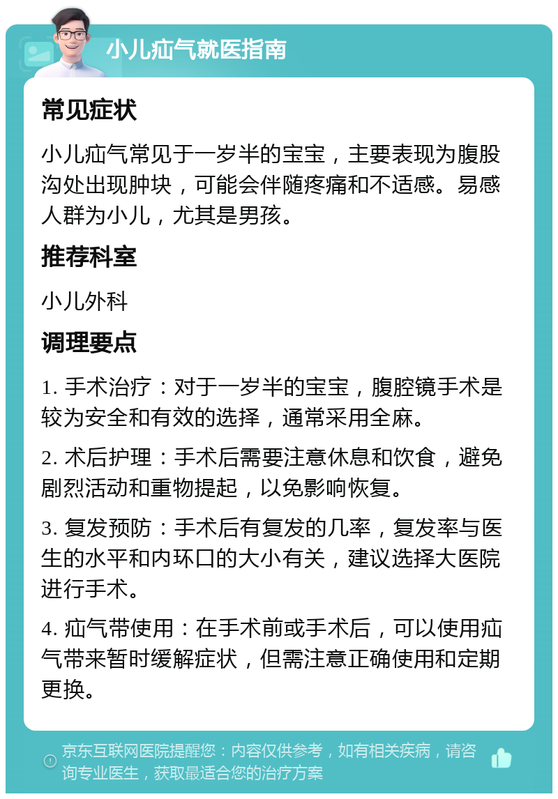 小儿疝气就医指南 常见症状 小儿疝气常见于一岁半的宝宝，主要表现为腹股沟处出现肿块，可能会伴随疼痛和不适感。易感人群为小儿，尤其是男孩。 推荐科室 小儿外科 调理要点 1. 手术治疗：对于一岁半的宝宝，腹腔镜手术是较为安全和有效的选择，通常采用全麻。 2. 术后护理：手术后需要注意休息和饮食，避免剧烈活动和重物提起，以免影响恢复。 3. 复发预防：手术后有复发的几率，复发率与医生的水平和内环口的大小有关，建议选择大医院进行手术。 4. 疝气带使用：在手术前或手术后，可以使用疝气带来暂时缓解症状，但需注意正确使用和定期更换。