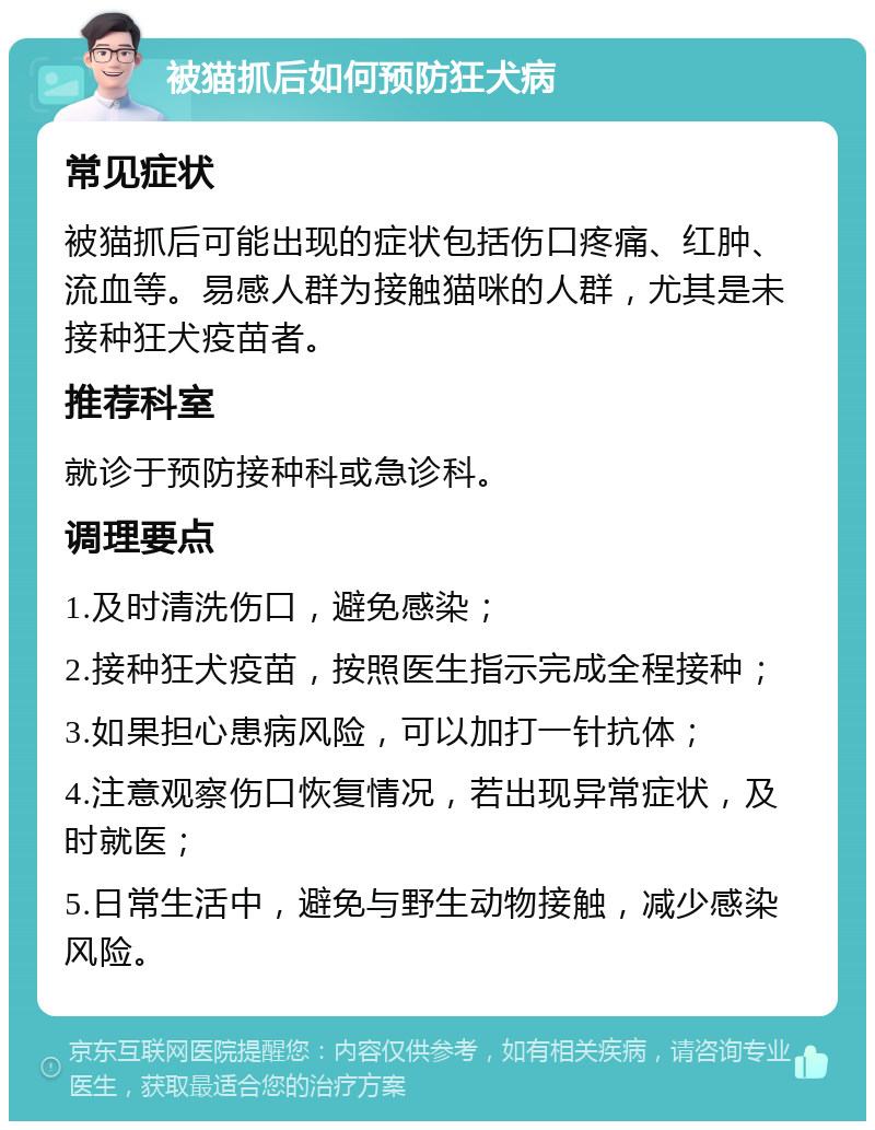 被猫抓后如何预防狂犬病 常见症状 被猫抓后可能出现的症状包括伤口疼痛、红肿、流血等。易感人群为接触猫咪的人群，尤其是未接种狂犬疫苗者。 推荐科室 就诊于预防接种科或急诊科。 调理要点 1.及时清洗伤口，避免感染； 2.接种狂犬疫苗，按照医生指示完成全程接种； 3.如果担心患病风险，可以加打一针抗体； 4.注意观察伤口恢复情况，若出现异常症状，及时就医； 5.日常生活中，避免与野生动物接触，减少感染风险。