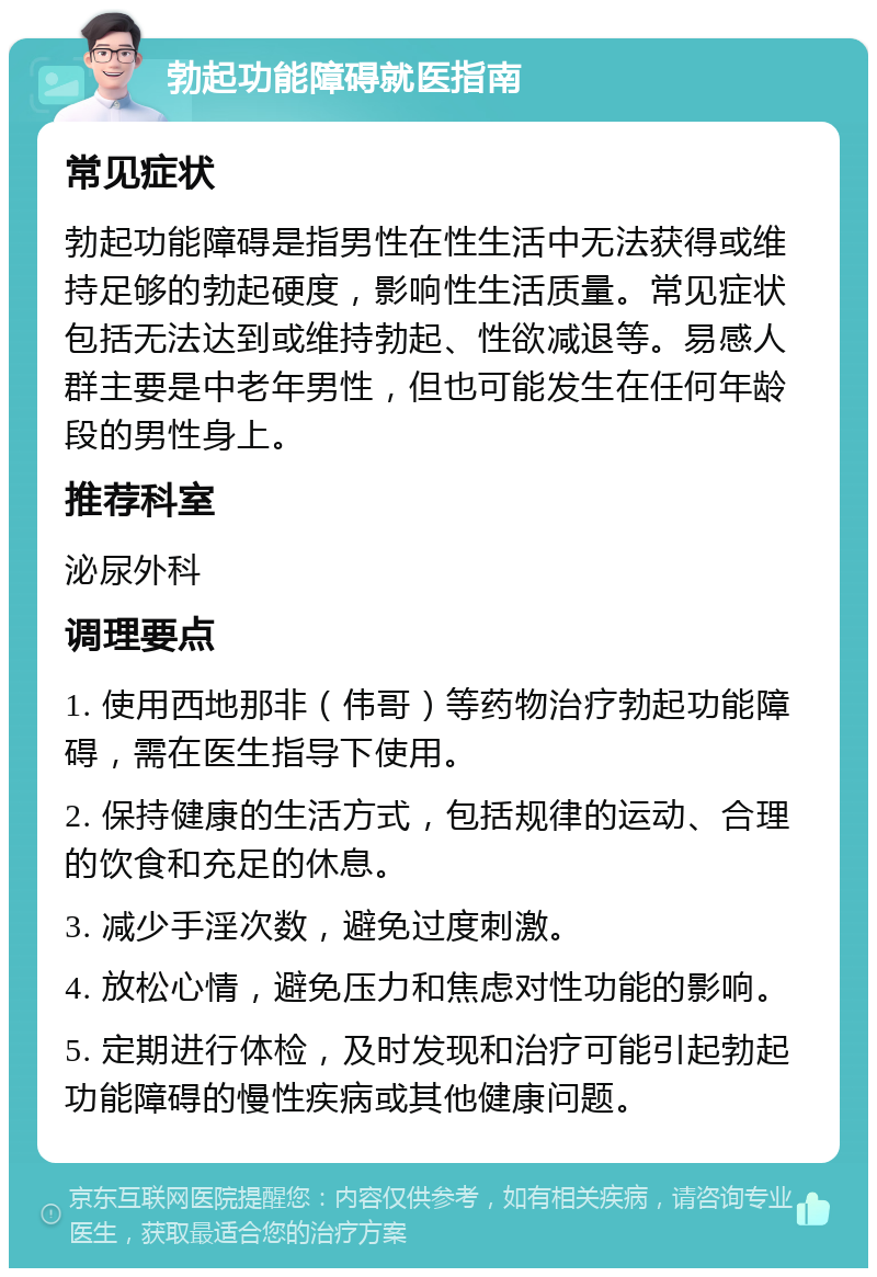 勃起功能障碍就医指南 常见症状 勃起功能障碍是指男性在性生活中无法获得或维持足够的勃起硬度，影响性生活质量。常见症状包括无法达到或维持勃起、性欲减退等。易感人群主要是中老年男性，但也可能发生在任何年龄段的男性身上。 推荐科室 泌尿外科 调理要点 1. 使用西地那非（伟哥）等药物治疗勃起功能障碍，需在医生指导下使用。 2. 保持健康的生活方式，包括规律的运动、合理的饮食和充足的休息。 3. 减少手淫次数，避免过度刺激。 4. 放松心情，避免压力和焦虑对性功能的影响。 5. 定期进行体检，及时发现和治疗可能引起勃起功能障碍的慢性疾病或其他健康问题。