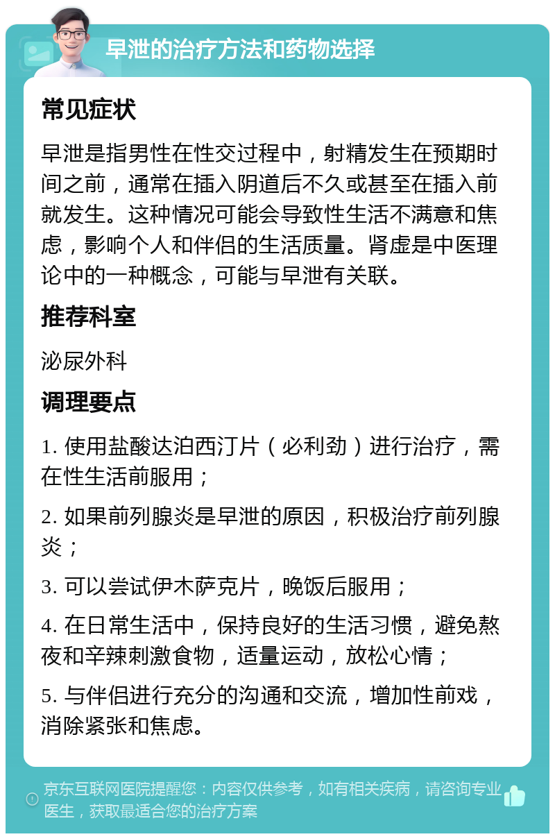 早泄的治疗方法和药物选择 常见症状 早泄是指男性在性交过程中，射精发生在预期时间之前，通常在插入阴道后不久或甚至在插入前就发生。这种情况可能会导致性生活不满意和焦虑，影响个人和伴侣的生活质量。肾虚是中医理论中的一种概念，可能与早泄有关联。 推荐科室 泌尿外科 调理要点 1. 使用盐酸达泊西汀片（必利劲）进行治疗，需在性生活前服用； 2. 如果前列腺炎是早泄的原因，积极治疗前列腺炎； 3. 可以尝试伊木萨克片，晚饭后服用； 4. 在日常生活中，保持良好的生活习惯，避免熬夜和辛辣刺激食物，适量运动，放松心情； 5. 与伴侣进行充分的沟通和交流，增加性前戏，消除紧张和焦虑。